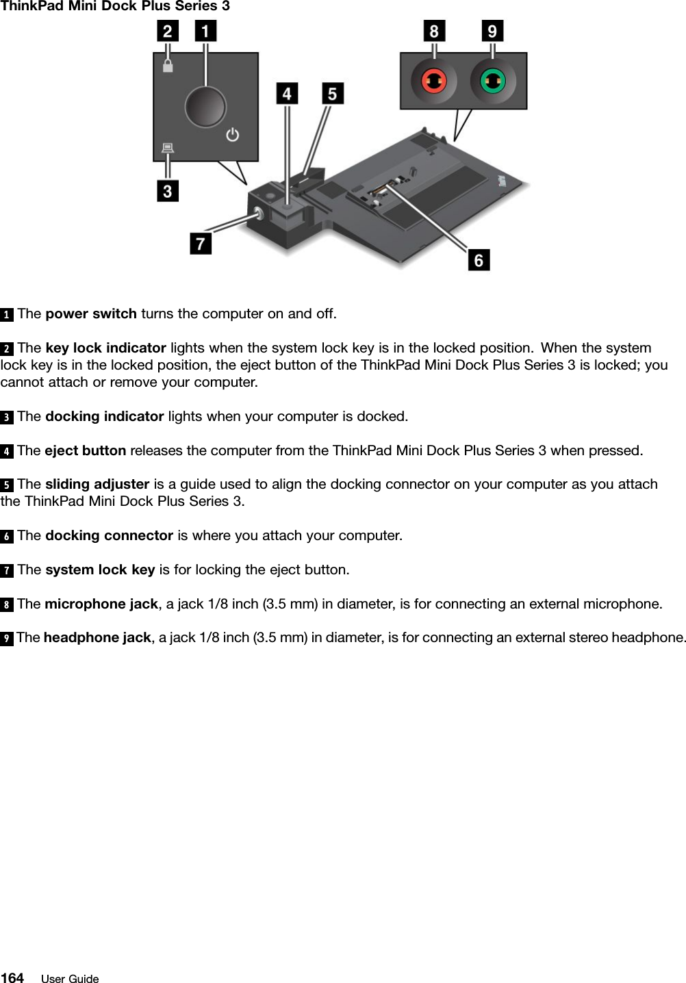 ThinkPadMiniDockPlusSeries31Thepowerswitchturnsthecomputeronandoff.2Thekeylockindicatorlightswhenthesystemlockkeyisinthelockedposition.Whenthesystemlockkeyisinthelockedposition,theejectbuttonoftheThinkPadMiniDockPlusSeries3islocked;youcannotattachorremoveyourcomputer.3Thedockingindicatorlightswhenyourcomputerisdocked.4TheejectbuttonreleasesthecomputerfromtheThinkPadMiniDockPlusSeries3whenpressed.5TheslidingadjusterisaguideusedtoalignthedockingconnectoronyourcomputerasyouattachtheThinkPadMiniDockPlusSeries3.6Thedockingconnectoriswhereyouattachyourcomputer.7Thesystemlockkeyisforlockingtheejectbutton.8Themicrophonejack,ajack1/8inch(3.5mm)indiameter,isforconnectinganexternalmicrophone.9Theheadphonejack,ajack1/8inch(3.5mm)indiameter,isforconnectinganexternalstereoheadphone.164UserGuide