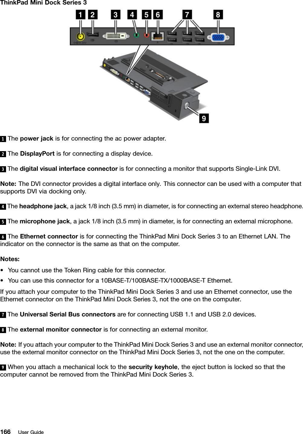 ThinkPadMiniDockSeries31Thepowerjackisforconnectingtheacpoweradapter.2TheDisplayPortisforconnectingadisplaydevice.3ThedigitalvisualinterfaceconnectorisforconnectingamonitorthatsupportsSingle-LinkDVI.Note:TheDVIconnectorprovidesadigitalinterfaceonly.ThisconnectorcanbeusedwithacomputerthatsupportsDVIviadockingonly.4Theheadphonejack,ajack1/8inch(3.5mm)indiameter,isforconnectinganexternalstereoheadphone.5Themicrophonejack,ajack1/8inch(3.5mm)indiameter,isforconnectinganexternalmicrophone.6TheEthernetconnectorisforconnectingtheThinkPadMiniDockSeries3toanEthernetLAN.Theindicatorontheconnectoristhesameasthatonthecomputer.Notes:•YoucannotusetheTokenRingcableforthisconnector.•Youcanusethisconnectorfora10BASE-T/100BASE-TX/1000BASE-TEthernet.IfyouattachyourcomputertotheThinkPadMiniDockSeries3anduseanEthernetconnector,usetheEthernetconnectorontheThinkPadMiniDockSeries3,nottheoneonthecomputer.7TheUniversalSerialBusconnectorsareforconnectingUSB1.1andUSB2.0devices.8Theexternalmonitorconnectorisforconnectinganexternalmonitor.Note:IfyouattachyourcomputertotheThinkPadMiniDockSeries3anduseanexternalmonitorconnector,usetheexternalmonitorconnectorontheThinkPadMiniDockSeries3,nottheoneonthecomputer.9Whenyouattachamechanicallocktothesecuritykeyhole,theejectbuttonislockedsothatthecomputercannotberemovedfromtheThinkPadMiniDockSeries3.166UserGuide