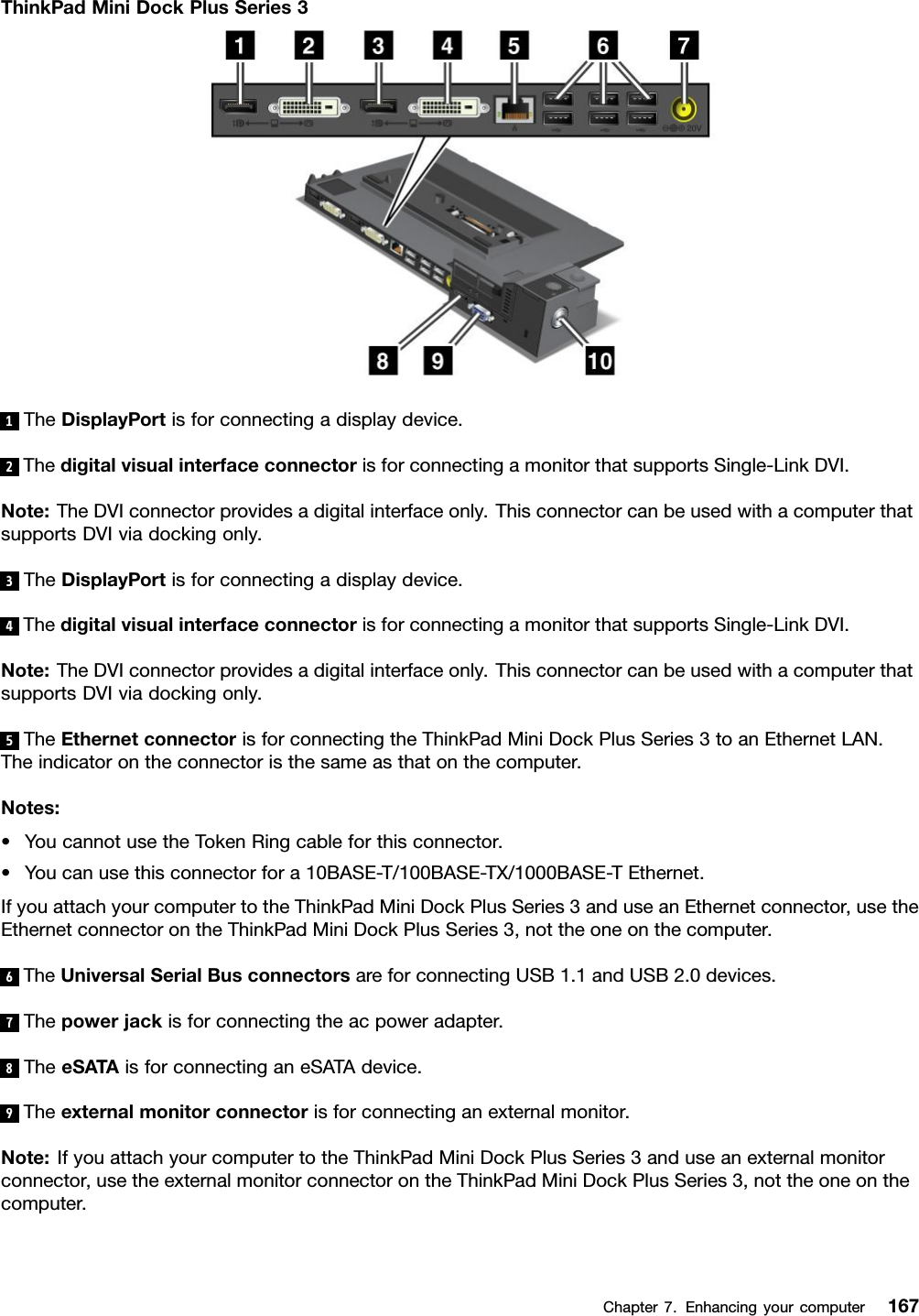 ThinkPadMiniDockPlusSeries31TheDisplayPortisforconnectingadisplaydevice.2ThedigitalvisualinterfaceconnectorisforconnectingamonitorthatsupportsSingle-LinkDVI.Note:TheDVIconnectorprovidesadigitalinterfaceonly.ThisconnectorcanbeusedwithacomputerthatsupportsDVIviadockingonly.3TheDisplayPortisforconnectingadisplaydevice.4ThedigitalvisualinterfaceconnectorisforconnectingamonitorthatsupportsSingle-LinkDVI.Note:TheDVIconnectorprovidesadigitalinterfaceonly.ThisconnectorcanbeusedwithacomputerthatsupportsDVIviadockingonly.5TheEthernetconnectorisforconnectingtheThinkPadMiniDockPlusSeries3toanEthernetLAN.Theindicatorontheconnectoristhesameasthatonthecomputer.Notes:•YoucannotusetheTokenRingcableforthisconnector.•Youcanusethisconnectorfora10BASE-T/100BASE-TX/1000BASE-TEthernet.IfyouattachyourcomputertotheThinkPadMiniDockPlusSeries3anduseanEthernetconnector,usetheEthernetconnectorontheThinkPadMiniDockPlusSeries3,nottheoneonthecomputer.6TheUniversalSerialBusconnectorsareforconnectingUSB1.1andUSB2.0devices.7Thepowerjackisforconnectingtheacpoweradapter.8TheeSATAisforconnectinganeSATAdevice.9Theexternalmonitorconnectorisforconnectinganexternalmonitor.Note:IfyouattachyourcomputertotheThinkPadMiniDockPlusSeries3anduseanexternalmonitorconnector,usetheexternalmonitorconnectorontheThinkPadMiniDockPlusSeries3,nottheoneonthecomputer.Chapter7.Enhancingyourcomputer167