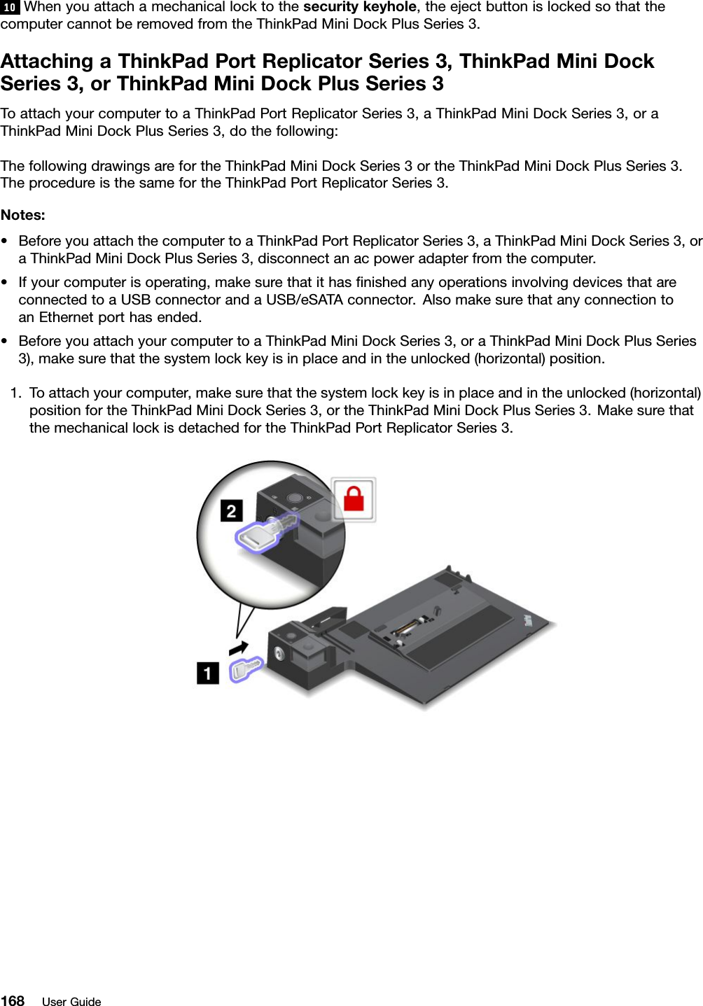 10Whenyouattachamechanicallocktothesecuritykeyhole,theejectbuttonislockedsothatthecomputercannotberemovedfromtheThinkPadMiniDockPlusSeries3.AttachingaThinkPadPortReplicatorSeries3,ThinkPadMiniDockSeries3,orThinkPadMiniDockPlusSeries3ToattachyourcomputertoaThinkPadPortReplicatorSeries3,aThinkPadMiniDockSeries3,oraThinkPadMiniDockPlusSeries3,dothefollowing:ThefollowingdrawingsarefortheThinkPadMiniDockSeries3ortheThinkPadMiniDockPlusSeries3.TheprocedureisthesamefortheThinkPadPortReplicatorSeries3.Notes:•BeforeyouattachthecomputertoaThinkPadPortReplicatorSeries3,aThinkPadMiniDockSeries3,oraThinkPadMiniDockPlusSeries3,disconnectanacpoweradapterfromthecomputer.•Ifyourcomputerisoperating,makesurethatithasnishedanyoperationsinvolvingdevicesthatareconnectedtoaUSBconnectorandaUSB/eSATAconnector.AlsomakesurethatanyconnectiontoanEthernetporthasended.•BeforeyouattachyourcomputertoaThinkPadMiniDockSeries3,oraThinkPadMiniDockPlusSeries3),makesurethatthesystemlockkeyisinplaceandintheunlocked(horizontal)position.1.Toattachyourcomputer,makesurethatthesystemlockkeyisinplaceandintheunlocked(horizontal)positionfortheThinkPadMiniDockSeries3,ortheThinkPadMiniDockPlusSeries3.MakesurethatthemechanicallockisdetachedfortheThinkPadPortReplicatorSeries3.168UserGuide