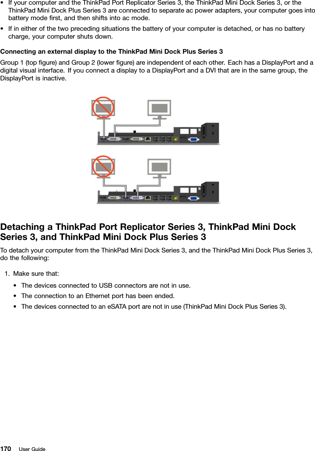 •IfyourcomputerandtheThinkPadPortReplicatorSeries3,theThinkPadMiniDockSeries3,ortheThinkPadMiniDockPlusSeries3areconnectedtoseparateacpoweradapters,yourcomputergoesintobatterymoderst,andthenshiftsintoacmode.•Ifineitherofthetwoprecedingsituationsthebatteryofyourcomputerisdetached,orhasnobatterycharge,yourcomputershutsdown.ConnectinganexternaldisplaytotheThinkPadMiniDockPlusSeries3Group1(topgure)andGroup2(lowergure)areindependentofeachother.EachhasaDisplayPortandadigitalvisualinterface.IfyouconnectadisplaytoaDisplayPortandaDVIthatareinthesamegroup,theDisplayPortisinactive.DetachingaThinkPadPortReplicatorSeries3,ThinkPadMiniDockSeries3,andThinkPadMiniDockPlusSeries3TodetachyourcomputerfromtheThinkPadMiniDockSeries3,andtheThinkPadMiniDockPlusSeries3,dothefollowing:1.Makesurethat:•ThedevicesconnectedtoUSBconnectorsarenotinuse.•TheconnectiontoanEthernetporthasbeenended.•ThedevicesconnectedtoaneSATAportarenotinuse(ThinkPadMiniDockPlusSeries3).170UserGuide