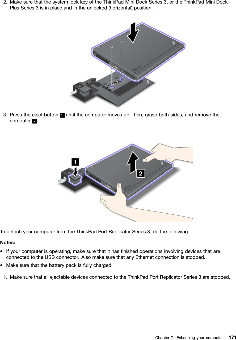 2.MakesurethatthesystemlockkeyoftheThinkPadMiniDockSeries3,ortheThinkPadMiniDockPlusSeries3isinplaceandintheunlocked(horizontal)position.3.Presstheejectbutton1untilthecomputermovesup;then,graspbothsides,andremovethecomputer2.TodetachyourcomputerfromtheThinkPadPortReplicatorSeries3,dothefollowing:Notes:•Ifyourcomputerisoperating,makesurethatithasnishedoperationsinvolvingdevicesthatareconnectedtotheUSBconnector.AlsomakesurethatanyEthernetconnectionisstopped.•Makesurethatthebatterypackisfullycharged.1.MakesurethatallejectabledevicesconnectedtotheThinkPadPortReplicatorSeries3arestopped.Chapter7.Enhancingyourcomputer171