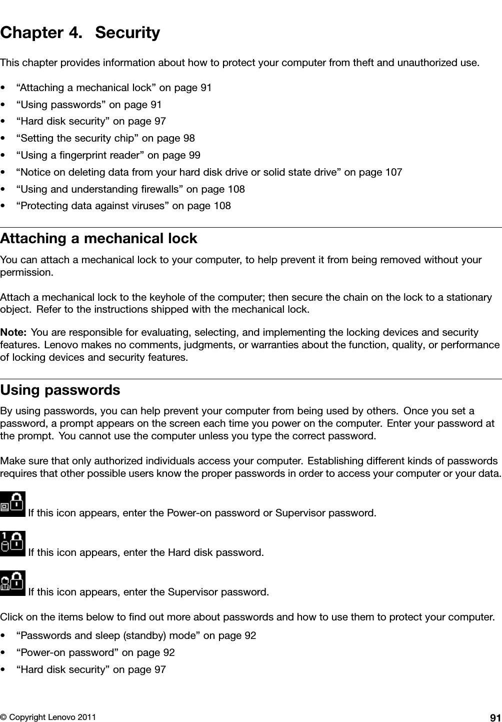 Chapter4.SecurityThischapterprovidesinformationabouthowtoprotectyourcomputerfromtheftandunauthorizeduse.•“Attachingamechanicallock”onpage91•“Usingpasswords”onpage91•“Harddisksecurity”onpage97•“Settingthesecuritychip”onpage98•“Usingangerprintreader”onpage99•“Noticeondeletingdatafromyourharddiskdriveorsolidstatedrive”onpage107•“Usingandunderstandingrewalls”onpage108•“Protectingdataagainstviruses”onpage108AttachingamechanicallockYoucanattachamechanicallocktoyourcomputer,tohelppreventitfrombeingremovedwithoutyourpermission.Attachamechanicallocktothekeyholeofthecomputer;thensecurethechainonthelocktoastationaryobject.Refertotheinstructionsshippedwiththemechanicallock.Note:Youareresponsibleforevaluating,selecting,andimplementingthelockingdevicesandsecurityfeatures.Lenovomakesnocomments,judgments,orwarrantiesaboutthefunction,quality,orperformanceoflockingdevicesandsecurityfeatures.UsingpasswordsByusingpasswords,youcanhelppreventyourcomputerfrombeingusedbyothers.Onceyousetapassword,apromptappearsonthescreeneachtimeyoupoweronthecomputer.Enteryourpasswordattheprompt.Youcannotusethecomputerunlessyoutypethecorrectpassword.Makesurethatonlyauthorizedindividualsaccessyourcomputer.Establishingdifferentkindsofpasswordsrequiresthatotherpossibleusersknowtheproperpasswordsinordertoaccessyourcomputeroryourdata.Ifthisiconappears,enterthePower-onpasswordorSupervisorpassword.Ifthisiconappears,entertheHarddiskpassword.Ifthisiconappears,entertheSupervisorpassword.Clickontheitemsbelowtondoutmoreaboutpasswordsandhowtousethemtoprotectyourcomputer.•“Passwordsandsleep(standby)mode”onpage92•“Power-onpassword”onpage92•“Harddisksecurity”onpage97©CopyrightLenovo201191