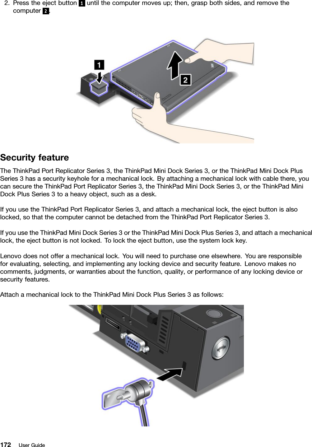 2.Presstheejectbutton1untilthecomputermovesup;then,graspbothsides,andremovethecomputer2.SecurityfeatureTheThinkPadPortReplicatorSeries3,theThinkPadMiniDockSeries3,ortheThinkPadMiniDockPlusSeries3hasasecuritykeyholeforamechanicallock.Byattachingamechanicallockwithcablethere,youcansecuretheThinkPadPortReplicatorSeries3,theThinkPadMiniDockSeries3,ortheThinkPadMiniDockPlusSeries3toaheavyobject,suchasadesk.IfyouusetheThinkPadPortReplicatorSeries3,andattachamechanicallock,theejectbuttonisalsolocked,sothatthecomputercannotbedetachedfromtheThinkPadPortReplicatorSeries3.IfyouusetheThinkPadMiniDockSeries3ortheThinkPadMiniDockPlusSeries3,andattachamechanicallock,theejectbuttonisnotlocked.Tolocktheejectbutton,usethesystemlockkey.Lenovodoesnotofferamechanicallock.Youwillneedtopurchaseoneelsewhere.Youareresponsibleforevaluating,selecting,andimplementinganylockingdeviceandsecurityfeature.Lenovomakesnocomments,judgments,orwarrantiesaboutthefunction,quality,orperformanceofanylockingdeviceorsecurityfeatures.AttachamechanicallocktotheThinkPadMiniDockPlusSeries3asfollows:172UserGuide