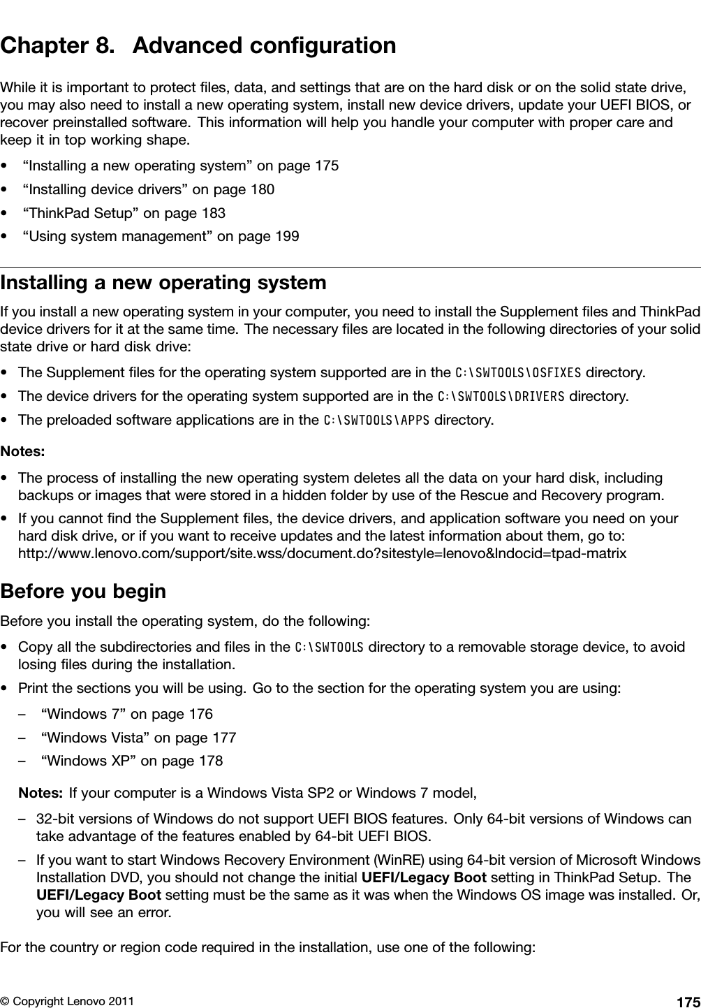 Chapter8.AdvancedcongurationWhileitisimportanttoprotectles,data,andsettingsthatareontheharddiskoronthesolidstatedrive,youmayalsoneedtoinstallanewoperatingsystem,installnewdevicedrivers,updateyourUEFIBIOS,orrecoverpreinstalledsoftware.Thisinformationwillhelpyouhandleyourcomputerwithpropercareandkeepitintopworkingshape.•“Installinganewoperatingsystem”onpage175•“Installingdevicedrivers”onpage180•“ThinkPadSetup”onpage183•“Usingsystemmanagement”onpage199InstallinganewoperatingsystemIfyouinstallanewoperatingsysteminyourcomputer,youneedtoinstalltheSupplementlesandThinkPaddevicedriversforitatthesametime.Thenecessarylesarelocatedinthefollowingdirectoriesofyoursolidstatedriveorharddiskdrive:•TheSupplementlesfortheoperatingsystemsupportedareintheC:\SWTOOLS\OSFIXESdirectory.•ThedevicedriversfortheoperatingsystemsupportedareintheC:\SWTOOLS\DRIVERSdirectory.•ThepreloadedsoftwareapplicationsareintheC:\SWTOOLS\APPSdirectory.Notes:•Theprocessofinstallingthenewoperatingsystemdeletesallthedataonyourharddisk,includingbackupsorimagesthatwerestoredinahiddenfolderbyuseoftheRescueandRecoveryprogram.•IfyoucannotndtheSupplementles,thedevicedrivers,andapplicationsoftwareyouneedonyourharddiskdrive,orifyouwanttoreceiveupdatesandthelatestinformationaboutthem,goto:http://www.lenovo.com/support/site.wss/document.do?sitestyle=lenovo&amp;lndocid=tpad-matrixBeforeyoubeginBeforeyouinstalltheoperatingsystem,dothefollowing:•CopyallthesubdirectoriesandlesintheC:\SWTOOLSdirectorytoaremovablestoragedevice,toavoidlosinglesduringtheinstallation.•Printthesectionsyouwillbeusing.Gotothesectionfortheoperatingsystemyouareusing:–“Windows7”onpage176–“WindowsVista”onpage177–“WindowsXP”onpage178Notes:IfyourcomputerisaWindowsVistaSP2orWindows7model,–32-bitversionsofWindowsdonotsupportUEFIBIOSfeatures.Only64-bitversionsofWindowscantakeadvantageofthefeaturesenabledby64-bitUEFIBIOS.–IfyouwanttostartWindowsRecoveryEnvironment(WinRE)using64-bitversionofMicrosoftWindowsInstallationDVD,youshouldnotchangetheinitialUEFI/LegacyBootsettinginThinkPadSetup.TheUEFI/LegacyBootsettingmustbethesameasitwaswhentheWindowsOSimagewasinstalled.Or,youwillseeanerror.Forthecountryorregioncoderequiredintheinstallation,useoneofthefollowing:©CopyrightLenovo2011175