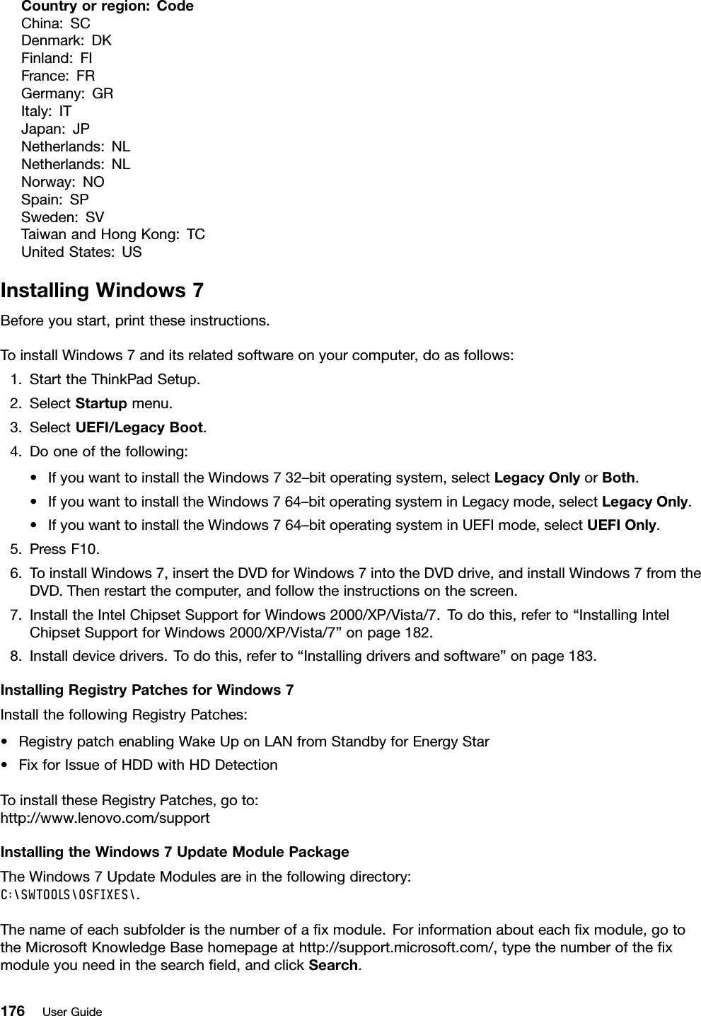 Countryorregion:CodeChina:SCDenmark:DKFinland:FIFrance:FRGermany:GRItaly:ITJapan:JPNetherlands:NLNetherlands:NLNorway:NOSpain:SPSweden:SVTaiwanandHongKong:TCUnitedStates:USInstallingWindows7Beforeyoustart,printtheseinstructions.ToinstallWindows7anditsrelatedsoftwareonyourcomputer,doasfollows:1.StarttheThinkPadSetup.2.SelectStartupmenu.3.SelectUEFI/LegacyBoot.4.Dooneofthefollowing:•IfyouwanttoinstalltheWindows732–bitoperatingsystem,selectLegacyOnlyorBoth.•IfyouwanttoinstalltheWindows764–bitoperatingsysteminLegacymode,selectLegacyOnly.•IfyouwanttoinstalltheWindows764–bitoperatingsysteminUEFImode,selectUEFIOnly.5.PressF10.6.ToinstallWindows7,inserttheDVDforWindows7intotheDVDdrive,andinstallWindows7fromtheDVD.Thenrestartthecomputer,andfollowtheinstructionsonthescreen.7.InstalltheIntelChipsetSupportforWindows2000/XP/Vista/7.Todothis,referto“InstallingIntelChipsetSupportforWindows2000/XP/Vista/7”onpage182.8.Installdevicedrivers.Todothis,referto“Installingdriversandsoftware”onpage183.InstallingRegistryPatchesforWindows7InstallthefollowingRegistryPatches:•RegistrypatchenablingWakeUponLANfromStandbyforEnergyStar•FixforIssueofHDDwithHDDetectionToinstalltheseRegistryPatches,goto:http://www.lenovo.com/supportInstallingtheWindows7UpdateModulePackageTheWindows7UpdateModulesareinthefollowingdirectory:C:\SWTOOLS\OSFIXES\.Thenameofeachsubfolderisthenumberofaxmodule.Forinformationabouteachxmodule,gototheMicrosoftKnowledgeBasehomepageathttp://support.microsoft.com/,typethenumberofthexmoduleyouneedinthesearcheld,andclickSearch.176UserGuide