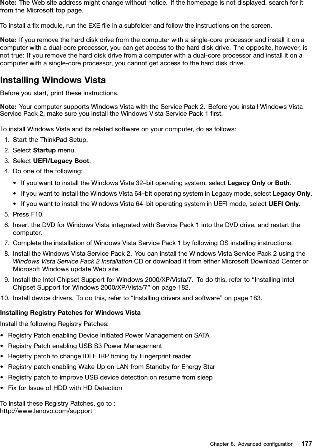 Note:TheWebsiteaddressmightchangewithoutnotice.Ifthehomepageisnotdisplayed,searchforitfromtheMicrosofttoppage.Toinstallaxmodule,runtheEXEleinasubfolderandfollowtheinstructionsonthescreen.Note:Ifyouremovetheharddiskdrivefromthecomputerwithasingle-coreprocessorandinstallitonacomputerwithadual-coreprocessor,youcangetaccesstotheharddiskdrive.Theopposite,however,isnottrue:Ifyouremovetheharddiskdrivefromacomputerwithadual-coreprocessorandinstallitonacomputerwithasingle-coreprocessor,youcannotgetaccesstotheharddiskdrive.InstallingWindowsVistaBeforeyoustart,printtheseinstructions.Note:YourcomputersupportsWindowsVistawiththeServicePack2.BeforeyouinstallWindowsVistaServicePack2,makesureyouinstalltheWindowsVistaServicePack1rst.ToinstallWindowsVistaanditsrelatedsoftwareonyourcomputer,doasfollows:1.StarttheThinkPadSetup.2.SelectStartupmenu.3.SelectUEFI/LegacyBoot.4.Dooneofthefollowing:•IfyouwanttoinstalltheWindowsVista32–bitoperatingsystem,selectLegacyOnlyorBoth.•IfyouwanttoinstalltheWindowsVista64–bitoperatingsysteminLegacymode,selectLegacyOnly.•IfyouwanttoinstalltheWindowsVista64–bitoperatingsysteminUEFImode,selectUEFIOnly.5.PressF10.6.InserttheDVDforWindowsVistaintegratedwithServicePack1intotheDVDdrive,andrestartthecomputer.7.CompletetheinstallationofWindowsVistaServicePack1byfollowingOSinstallinginstructions.8.InstalltheWindowsVistaServicePack2.YoucaninstalltheWindowsVistaServicePack2usingtheWindowsVistaServicePack2InstallationCDordownloaditfromeitherMicrosoftDownloadCenterorMicrosoftWindowsupdateWebsite.9.InstalltheIntelChipsetSupportforWindows2000/XP/Vista/7.Todothis,referto“InstallingIntelChipsetSupportforWindows2000/XP/Vista/7”onpage182.10.Installdevicedrivers.Todothis,referto“Installingdriversandsoftware”onpage183.InstallingRegistryPatchesforWindowsVistaInstallthefollowingRegistryPatches:•RegistryPatchenablingDeviceInitiatedPowerManagementonSATA•RegistryPatchenablingUSBS3PowerManagement•RegistrypatchtochangeIDLEIRPtimingbyFingerprintreader•RegistrypatchenablingWakeUponLANfromStandbyforEnergyStar•RegistrypatchtoimproveUSBdevicedetectiononresumefromsleep•FixforIssueofHDDwithHDDetectionToinstalltheseRegistryPatches,goto:http://www.lenovo.com/supportChapter8.Advancedconguration177