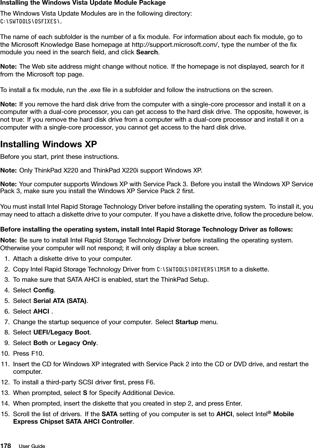 InstallingtheWindowsVistaUpdateModulePackageTheWindowsVistaUpdateModulesareinthefollowingdirectory:C:\SWTOOLS\OSFIXES\.Thenameofeachsubfolderisthenumberofaxmodule.Forinformationabouteachxmodule,gototheMicrosoftKnowledgeBasehomepageathttp://support.microsoft.com/,typethenumberofthexmoduleyouneedinthesearcheld,andclickSearch.Note:TheWebsiteaddressmightchangewithoutnotice.Ifthehomepageisnotdisplayed,searchforitfromtheMicrosofttoppage.Toinstallaxmodule,runthe.exeleinasubfolderandfollowtheinstructionsonthescreen.Note:Ifyouremovetheharddiskdrivefromthecomputerwithasingle-coreprocessorandinstallitonacomputerwithadual-coreprocessor,youcangetaccesstotheharddiskdrive.Theopposite,however,isnottrue:Ifyouremovetheharddiskdrivefromacomputerwithadual-coreprocessorandinstallitonacomputerwithasingle-coreprocessor,youcannotgetaccesstotheharddiskdrive.InstallingWindowsXPBeforeyoustart,printtheseinstructions.Note:OnlyThinkPadX220andThinkPadX220isupportWindowsXP.Note:YourcomputersupportsWindowsXPwithServicePack3.BeforeyouinstalltheWindowsXPServicePack3,makesureyouinstalltheWindowsXPServicePack2rst.YoumustinstallIntelRapidStorageTechnologyDriverbeforeinstallingtheoperatingsystem.Toinstallit,youmayneedtoattachadiskettedrivetoyourcomputer.Ifyouhaveadiskettedrive,followtheprocedurebelow.Beforeinstallingtheoperatingsystem,installIntelRapidStorageT echnologyDriverasfollows:Note:BesuretoinstallIntelRapidStorageTechnologyDriverbeforeinstallingtheoperatingsystem.Otherwiseyourcomputerwillnotrespond;itwillonlydisplayabluescreen.1.Attachadiskettedrivetoyourcomputer.2.CopyIntelRapidStorageTechnologyDriverfromC:\SWTOOLS\DRIVERS\IMSMtoadiskette.3.TomakesurethatSATAAHCIisenabled,starttheThinkPadSetup.4.SelectCong.5.SelectSerialATA(SATA).6.SelectAHCI.7.Changethestartupsequenceofyourcomputer.SelectStartupmenu.8.SelectUEFI/LegacyBoot.9.SelectBothorLegacyOnly.10.PressF10.11.InserttheCDforWindowsXPintegratedwithServicePack2intotheCDorDVDdrive,andrestartthecomputer.12.Toinstallathird-partySCSIdriverrst,pressF6.13.Whenprompted,selectSforSpecifyAdditionalDevice.14.Whenprompted,insertthediskettethatyoucreatedinstep2,andpressEnter.15.Scrollthelistofdrivers.IftheSATAsettingofyoucomputerissettoAHCI,selectIntel®MobileExpressChipsetSATAAHCIController.178UserGuide