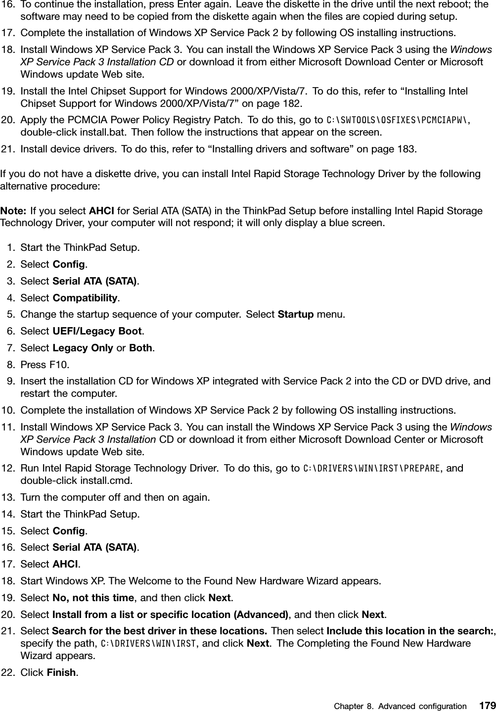 16.Tocontinuetheinstallation,pressEnteragain.Leavethedisketteinthedriveuntilthenextreboot;thesoftwaremayneedtobecopiedfromthedisketteagainwhenthelesarecopiedduringsetup.17.CompletetheinstallationofWindowsXPServicePack2byfollowingOSinstallinginstructions.18.InstallWindowsXPServicePack3.YoucaninstalltheWindowsXPServicePack3usingtheWindowsXPServicePack3InstallationCDordownloaditfromeitherMicrosoftDownloadCenterorMicrosoftWindowsupdateWebsite.19.InstalltheIntelChipsetSupportforWindows2000/XP/Vista/7.Todothis,referto“InstallingIntelChipsetSupportforWindows2000/XP/Vista/7”onpage182.20.ApplythePCMCIAPowerPolicyRegistryPatch.Todothis,gotoC:\SWTOOLS\OSFIXES\PCMCIAPW\,double-clickinstall.bat.Thenfollowtheinstructionsthatappearonthescreen.21.Installdevicedrivers.Todothis,referto“Installingdriversandsoftware”onpage183.Ifyoudonothaveadiskettedrive,youcaninstallIntelRapidStorageTechnologyDriverbythefollowingalternativeprocedure:Note:IfyouselectAHCIforSerialATA(SATA)intheThinkPadSetupbeforeinstallingIntelRapidStorageTechnologyDriver,yourcomputerwillnotrespond;itwillonlydisplayabluescreen.1.StarttheThinkPadSetup.2.SelectCong.3.SelectSerialATA(SATA).4.SelectCompatibility.5.Changethestartupsequenceofyourcomputer.SelectStartupmenu.6.SelectUEFI/LegacyBoot.7.SelectLegacyOnlyorBoth.8.PressF10.9.InserttheinstallationCDforWindowsXPintegratedwithServicePack2intotheCDorDVDdrive,andrestartthecomputer.10.CompletetheinstallationofWindowsXPServicePack2byfollowingOSinstallinginstructions.11.InstallWindowsXPServicePack3.YoucaninstalltheWindowsXPServicePack3usingtheWindowsXPServicePack3InstallationCDordownloaditfromeitherMicrosoftDownloadCenterorMicrosoftWindowsupdateWebsite.12.RunIntelRapidStorageTechnologyDriver.Todothis,gotoC:\DRIVERS\WIN\IRST\PREPARE,anddouble-clickinstall.cmd.13.Turnthecomputeroffandthenonagain.14.StarttheThinkPadSetup.15.SelectCong.16.SelectSerialATA(SATA).17.SelectAHCI.18.StartWindowsXP.TheWelcometotheFoundNewHardwareWizardappears.19.SelectNo,notthistime,andthenclickNext.20.SelectInstallfromalistorspeciclocation(Advanced),andthenclickNext.21.SelectSearchforthebestdriverintheselocations.ThenselectIncludethislocationinthesearch:,specifythepath,C:\DRIVERS\WIN\IRST,andclickNext.TheCompletingtheFoundNewHardwareWizardappears.22.ClickFinish.Chapter8.Advancedconguration179