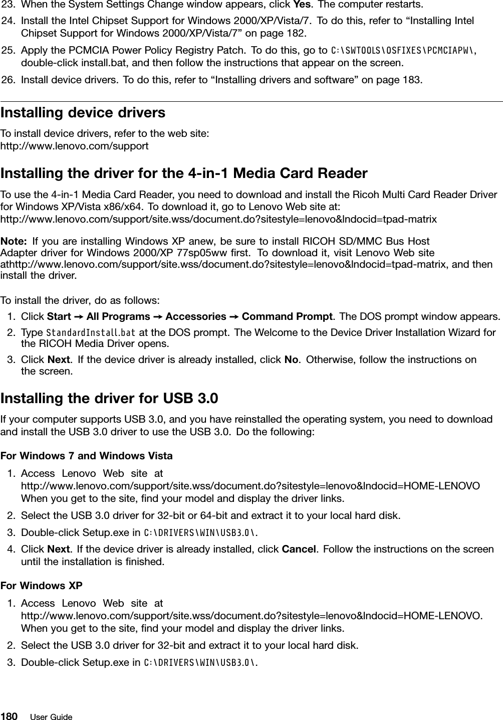 23.WhentheSystemSettingsChangewindowappears,clickYes.Thecomputerrestarts.24.InstalltheIntelChipsetSupportforWindows2000/XP/Vista/7.Todothis,referto“InstallingIntelChipsetSupportforWindows2000/XP/Vista/7”onpage182.25.ApplythePCMCIAPowerPolicyRegistryPatch.Todothis,gotoC:\SWTOOLS\OSFIXES\PCMCIAPW\,double-clickinstall.bat,andthenfollowtheinstructionsthatappearonthescreen.26.Installdevicedrivers.Todothis,referto“Installingdriversandsoftware”onpage183.InstallingdevicedriversToinstalldevicedrivers,refertothewebsite:http://www.lenovo.com/supportInstallingthedriverforthe4-in-1MediaCardReaderTousethe4-in-1MediaCardReader,youneedtodownloadandinstalltheRicohMultiCardReaderDriverforWindowsXP/Vistax86/x64.Todownloadit,gotoLenovoWebsiteat:http://www.lenovo.com/support/site.wss/document.do?sitestyle=lenovo&amp;lndocid=tpad-matrixNote:IfyouareinstallingWindowsXPanew,besuretoinstallRICOHSD/MMCBusHostAdapterdriverforWindows2000/XP77sp05wwrst.Todownloadit,visitLenovoWebsiteathttp://www.lenovo.com/support/site.wss/document.do?sitestyle=lenovo&amp;lndocid=tpad-matrix,andtheninstallthedriver.Toinstallthedriver,doasfollows:1.ClickStart➙AllPrograms➙Accessories➙CommandPrompt.TheDOSpromptwindowappears.2.TypeStandardInstall.batattheDOSprompt.TheWelcometotheDeviceDriverInstallationWizardfortheRICOHMediaDriveropens.3.ClickNext.Ifthedevicedriverisalreadyinstalled,clickNo.Otherwise,followtheinstructionsonthescreen.InstallingthedriverforUSB3.0IfyourcomputersupportsUSB3.0,andyouhavereinstalledtheoperatingsystem,youneedtodownloadandinstalltheUSB3.0drivertousetheUSB3.0.Dothefollowing:ForWindows7andWindowsVista1.AccessLenovoWebsiteathttp://www.lenovo.com/support/site.wss/document.do?sitestyle=lenovo&amp;lndocid=HOME-LENOVOWhenyougettothesite,ndyourmodelanddisplaythedriverlinks.2.SelecttheUSB3.0driverfor32-bitor64-bitandextractittoyourlocalharddisk.3.Double-clickSetup.exeinC:\DRIVERS\WIN\USB3.0\.4.ClickNext.Ifthedevicedriverisalreadyinstalled,clickCancel.Followtheinstructionsonthescreenuntiltheinstallationisnished.ForWindowsXP1.AccessLenovoWebsiteathttp://www.lenovo.com/support/site.wss/document.do?sitestyle=lenovo&amp;lndocid=HOME-LENOVO.Whenyougettothesite,ndyourmodelanddisplaythedriverlinks.2.SelecttheUSB3.0driverfor32-bitandextractittoyourlocalharddisk.3.Double-clickSetup.exeinC:\DRIVERS\WIN\USB3.0\.180UserGuide