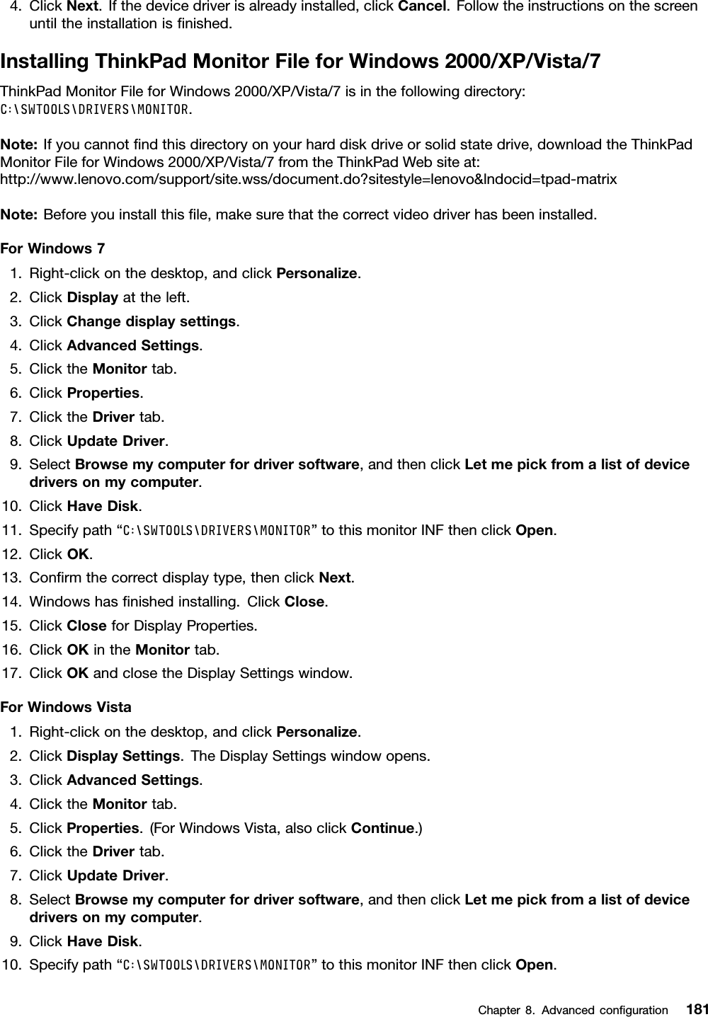 4.ClickNext.Ifthedevicedriverisalreadyinstalled,clickCancel.Followtheinstructionsonthescreenuntiltheinstallationisnished.InstallingThinkPadMonitorFileforWindows2000/XP/Vista/7ThinkPadMonitorFileforWindows2000/XP/Vista/7isinthefollowingdirectory:C:\SWTOOLS\DRIVERS\MONITOR.Note:Ifyoucannotndthisdirectoryonyourharddiskdriveorsolidstatedrive,downloadtheThinkPadMonitorFileforWindows2000/XP/Vista/7fromtheThinkPadWebsiteat:http://www.lenovo.com/support/site.wss/document.do?sitestyle=lenovo&amp;lndocid=tpad-matrixNote:Beforeyouinstallthisle,makesurethatthecorrectvideodriverhasbeeninstalled.ForWindows71.Right-clickonthedesktop,andclickPersonalize.2.ClickDisplayattheleft.3.ClickChangedisplaysettings.4.ClickAdvancedSettings.5.ClicktheMonitortab.6.ClickProperties.7.ClicktheDrivertab.8.ClickUpdateDriver.9.SelectBrowsemycomputerfordriversoftware,andthenclickLetmepickfromalistofdevicedriversonmycomputer.10.ClickHaveDisk.11.Specifypath“C:\SWTOOLS\DRIVERS\MONITOR”tothismonitorINFthenclickOpen.12.ClickOK.13.Conrmthecorrectdisplaytype,thenclickNext.14.Windowshasnishedinstalling.ClickClose.15.ClickCloseforDisplayProperties.16.ClickOKintheMonitortab.17.ClickOKandclosetheDisplaySettingswindow.ForWindowsVista1.Right-clickonthedesktop,andclickPersonalize.2.ClickDisplaySettings.TheDisplaySettingswindowopens.3.ClickAdvancedSettings.4.ClicktheMonitortab.5.ClickProperties.(ForWindowsVista,alsoclickContinue.)6.ClicktheDrivertab.7.ClickUpdateDriver.8.SelectBrowsemycomputerfordriversoftware,andthenclickLetmepickfromalistofdevicedriversonmycomputer.9.ClickHaveDisk.10.Specifypath“C:\SWTOOLS\DRIVERS\MONITOR”tothismonitorINFthenclickOpen.Chapter8.Advancedconguration181