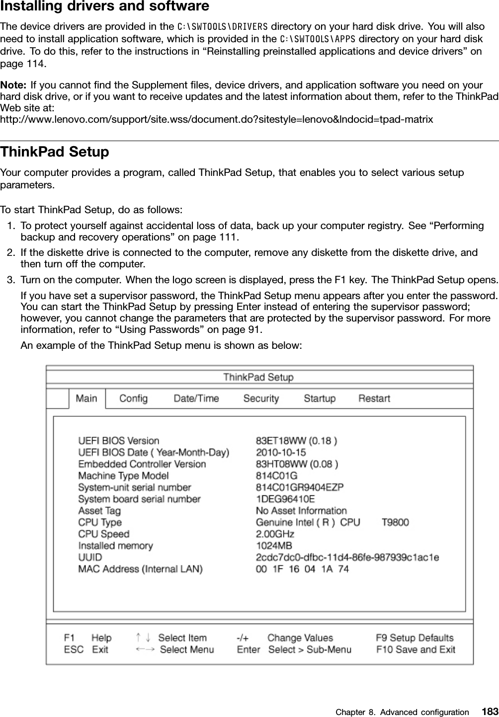 InstallingdriversandsoftwareThedevicedriversareprovidedintheC:\SWTOOLS\DRIVERSdirectoryonyourharddiskdrive.Youwillalsoneedtoinstallapplicationsoftware,whichisprovidedintheC:\SWTOOLS\APPSdirectoryonyourharddiskdrive.Todothis,refertotheinstructionsin“Reinstallingpreinstalledapplicationsanddevicedrivers”onpage114.Note:IfyoucannotndtheSupplementles,devicedrivers,andapplicationsoftwareyouneedonyourharddiskdrive,orifyouwanttoreceiveupdatesandthelatestinformationaboutthem,refertotheThinkPadWebsiteat:http://www.lenovo.com/support/site.wss/document.do?sitestyle=lenovo&amp;lndocid=tpad-matrixThinkPadSetupYourcomputerprovidesaprogram,calledThinkPadSetup,thatenablesyoutoselectvarioussetupparameters.TostartThinkPadSetup,doasfollows:1.Toprotectyourselfagainstaccidentallossofdata,backupyourcomputerregistry.See“Performingbackupandrecoveryoperations”onpage111.2.Ifthediskettedriveisconnectedtothecomputer,removeanydiskettefromthediskettedrive,andthenturnoffthecomputer.3.Turnonthecomputer.Whenthelogoscreenisdisplayed,presstheF1key.TheThinkPadSetupopens.Ifyouhavesetasupervisorpassword,theThinkPadSetupmenuappearsafteryouenterthepassword.YoucanstarttheThinkPadSetupbypressingEnterinsteadofenteringthesupervisorpassword;however,youcannotchangetheparametersthatareprotectedbythesupervisorpassword.Formoreinformation,referto“UsingPasswords”onpage91.AnexampleoftheThinkPadSetupmenuisshownasbelow:Chapter8.Advancedconguration183