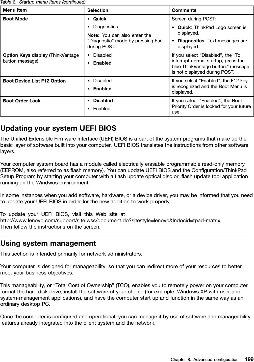 Table8.Startupmenuitems(continued)MenuitemSelectionCommentsBootMode•Quick•DiagnosticsNote:Youcanalsoenterthe“Diagnostic”modebypressingEscduringPOST.ScreenduringPOST:•Quick:ThinkPadLogoscreenisdisplayed.•Diagnostics:Textmessagesaredisplayed.OptionKeysdisplay(ThinkVantagebuttonmessage)•Disabled•EnabledIfyouselect“Disabled”,the“Tointerruptnormalstartup,presstheblueThinkVantagebutton.”messageisnotdisplayedduringPOST.BootDeviceListF12Option•Disabled•EnabledIfyouselect“Enabled”,theF12keyisrecognizedandtheBootMenuisdisplayed.BootOrderLock•Disabled•EnabledIfyouselect“Enabled”,theBootPriorityOrderislockedforyourfutureuse.UpdatingyoursystemUEFIBIOSTheUniedExtensibleFirmwareInterface(UEFI)BIOSisapartofthesystemprogramsthatmakeupthebasiclayerofsoftwarebuiltintoyourcomputer.UEFIBIOStranslatestheinstructionsfromothersoftwarelayers.Yourcomputersystemboardhasamodulecalledelectricallyerasableprogrammableread-onlymemory(EEPROM,alsoreferredtoasashmemory).YoucanupdateUEFIBIOSandtheConguration/ThinkPadSetupProgrambystartingyourcomputerwithaashupdateopticaldiscor.ashupdatetoolapplicationrunningontheWindwosenvironment.Insomeinstanceswhenyouaddsoftware,hardware,oradevicedriver,youmaybeinformedthatyouneedtoupdateyourUEFIBIOSinorderforthenewadditiontoworkproperly.ToupdateyourUEFIBIOS,visitthisWebsiteathttp://www.lenovo.com/support/site.wss/document.do?sitestyle=lenovo&amp;lndocid=tpad-matrixThenfollowtheinstructionsonthescreen.UsingsystemmanagementThissectionisintendedprimarilyfornetworkadministrators.Yourcomputerisdesignedformanageability,sothatyoucanredirectmoreofyourresourcestobettermeetyourbusinessobjectives.Thismanageability,or“TotalCostofOwnership”(TCO),enablesyoutoremotelypoweronyourcomputer,formattheharddiskdrive,installthesoftwareofyourchoice(forexample,WindowsXPwithuserandsystem-managementapplications),andhavethecomputerstartupandfunctioninthesamewayasanordinarydesktopPC.Oncethecomputerisconguredandoperational,youcanmanageitbyuseofsoftwareandmanageabilityfeaturesalreadyintegratedintotheclientsystemandthenetwork.Chapter8.Advancedconguration199