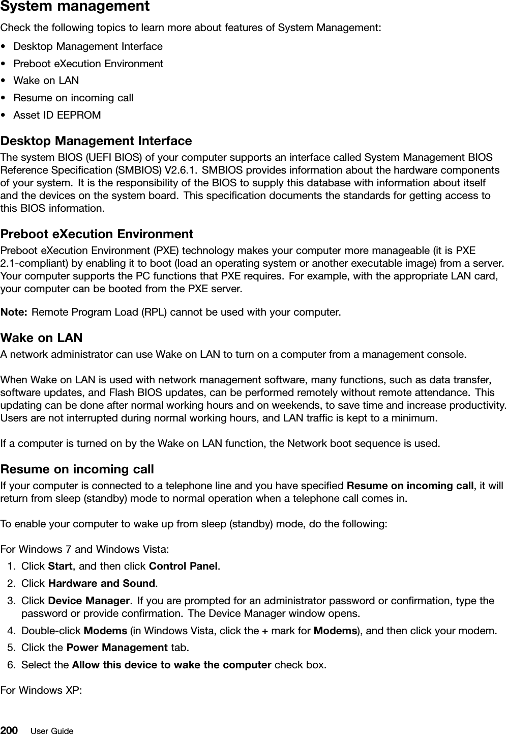 SystemmanagementCheckthefollowingtopicstolearnmoreaboutfeaturesofSystemManagement:•DesktopManagementInterface•PrebooteXecutionEnvironment•WakeonLAN•Resumeonincomingcall•AssetIDEEPROMDesktopManagementInterfaceThesystemBIOS(UEFIBIOS)ofyourcomputersupportsaninterfacecalledSystemManagementBIOSReferenceSpecication(SMBIOS)V2.6.1.SMBIOSprovidesinformationaboutthehardwarecomponentsofyoursystem.ItistheresponsibilityoftheBIOStosupplythisdatabasewithinformationaboutitselfandthedevicesonthesystemboard.ThisspecicationdocumentsthestandardsforgettingaccesstothisBIOSinformation.PrebooteXecutionEnvironmentPrebooteXecutionEnvironment(PXE)technologymakesyourcomputermoremanageable(itisPXE2.1-compliant)byenablingittoboot(loadanoperatingsystemoranotherexecutableimage)fromaserver.YourcomputersupportsthePCfunctionsthatPXErequires.Forexample,withtheappropriateLANcard,yourcomputercanbebootedfromthePXEserver.Note:RemoteProgramLoad(RPL)cannotbeusedwithyourcomputer.WakeonLANAnetworkadministratorcanuseWakeonLANtoturnonacomputerfromamanagementconsole.WhenWakeonLANisusedwithnetworkmanagementsoftware,manyfunctions,suchasdatatransfer,softwareupdates,andFlashBIOSupdates,canbeperformedremotelywithoutremoteattendance.Thisupdatingcanbedoneafternormalworkinghoursandonweekends,tosavetimeandincreaseproductivity.Usersarenotinterruptedduringnormalworkinghours,andLANtrafciskepttoaminimum.IfacomputeristurnedonbytheWakeonLANfunction,theNetworkbootsequenceisused.ResumeonincomingcallIfyourcomputerisconnectedtoatelephonelineandyouhavespeciedResumeonincomingcall,itwillreturnfromsleep(standby)modetonormaloperationwhenatelephonecallcomesin.Toenableyourcomputertowakeupfromsleep(standby)mode,dothefollowing:ForWindows7andWindowsVista:1.ClickStart,andthenclickControlPanel.2.ClickHardwareandSound.3.ClickDeviceManager.Ifyouarepromptedforanadministratorpasswordorconrmation,typethepasswordorprovideconrmation.TheDeviceManagerwindowopens.4.Double-clickModems(inWindowsVista,clickthe+markforModems),andthenclickyourmodem.5.ClickthePowerManagementtab.6.SelecttheAllowthisdevicetowakethecomputercheckbox.ForWindowsXP:200UserGuide