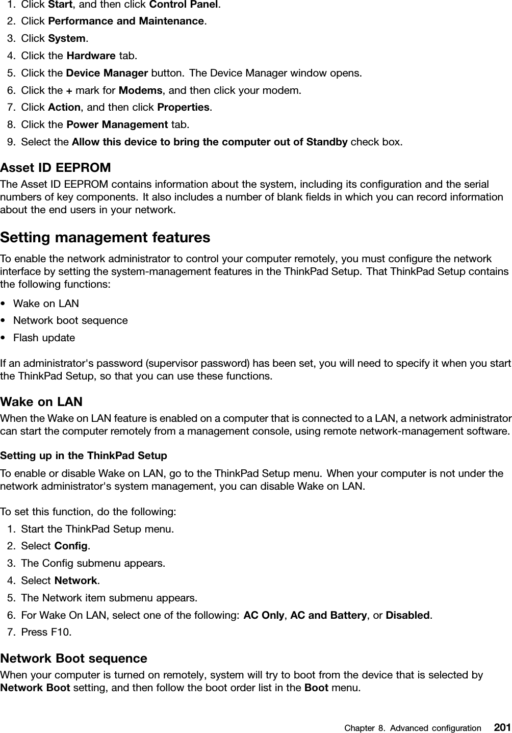 1.ClickStart,andthenclickControlPanel.2.ClickPerformanceandMaintenance.3.ClickSystem.4.ClicktheHardwaretab.5.ClicktheDeviceManagerbutton.TheDeviceManagerwindowopens.6.Clickthe+markforModems,andthenclickyourmodem.7.ClickAction,andthenclickProperties.8.ClickthePowerManagementtab.9.SelecttheAllowthisdevicetobringthecomputeroutofStandbycheckbox.AssetIDEEPROMTheAssetIDEEPROMcontainsinformationaboutthesystem,includingitscongurationandtheserialnumbersofkeycomponents.Italsoincludesanumberofblankeldsinwhichyoucanrecordinformationabouttheendusersinyournetwork.SettingmanagementfeaturesToenablethenetworkadministratortocontrolyourcomputerremotely,youmustcongurethenetworkinterfacebysettingthesystem-managementfeaturesintheThinkPadSetup.ThatThinkPadSetupcontainsthefollowingfunctions:•WakeonLAN•Networkbootsequence•FlashupdateIfanadministrator&apos;spassword(supervisorpassword)hasbeenset,youwillneedtospecifyitwhenyoustarttheThinkPadSetup,sothatyoucanusethesefunctions.WakeonLANWhentheWakeonLANfeatureisenabledonacomputerthatisconnectedtoaLAN,anetworkadministratorcanstartthecomputerremotelyfromamanagementconsole,usingremotenetwork-managementsoftware.SettingupintheThinkPadSetupToenableordisableWakeonLAN,gototheThinkPadSetupmenu.Whenyourcomputerisnotunderthenetworkadministrator&apos;ssystemmanagement,youcandisableWakeonLAN.Tosetthisfunction,dothefollowing:1.StarttheThinkPadSetupmenu.2.SelectCong.3.TheCongsubmenuappears.4.SelectNetwork.5.TheNetworkitemsubmenuappears.6.ForWakeOnLAN,selectoneofthefollowing:ACOnly,ACandBattery,orDisabled.7.PressF10.NetworkBootsequenceWhenyourcomputeristurnedonremotely,systemwilltrytobootfromthedevicethatisselectedbyNetworkBootsetting,andthenfollowthebootorderlistintheBootmenu.Chapter8.Advancedconguration201