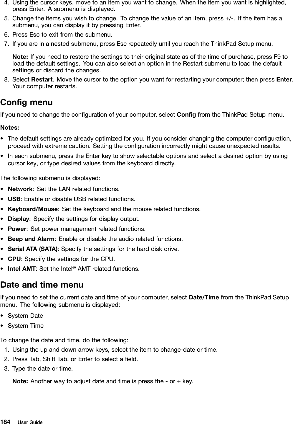 4.Usingthecursorkeys,movetoanitemyouwanttochange.Whentheitemyouwantishighlighted,pressEnter.Asubmenuisdisplayed.5.Changetheitemsyouwishtochange.Tochangethevalueofanitem,press+/-.Iftheitemhasasubmenu,youcandisplayitbypressingEnter.6.PressEsctoexitfromthesubmenu.7.Ifyouareinanestedsubmenu,pressEscrepeatedlyuntilyoureachtheThinkPadSetupmenu.Note:Ifyouneedtorestorethesettingstotheiroriginalstateasofthetimeofpurchase,pressF9toloadthedefaultsettings.YoucanalsoselectanoptionintheRestartsubmenutoloadthedefaultsettingsordiscardthechanges.8.SelectRestart.Movethecursortotheoptionyouwantforrestartingyourcomputer;thenpressEnter.Yourcomputerrestarts.CongmenuIfyouneedtochangethecongurationofyourcomputer,selectCongfromtheThinkPadSetupmenu.Notes:•Thedefaultsettingsarealreadyoptimizedforyou.Ifyouconsiderchangingthecomputerconguration,proceedwithextremecaution.Settingthecongurationincorrectlymightcauseunexpectedresults.•Ineachsubmenu,presstheEnterkeytoshowselectableoptionsandselectadesiredoptionbyusingcursorkey,ortypedesiredvaluesfromthekeyboarddirectly.Thefollowingsubmenuisdisplayed:•Network:SettheLANrelatedfunctions.•USB:EnableordisableUSBrelatedfunctions.•Keyboard/Mouse:Setthekeyboardandthemouserelatedfunctions.•Display:Specifythesettingsfordisplayoutput.•Power:Setpowermanagementrelatedfunctions.•BeepandAlarm:Enableordisabletheaudiorelatedfunctions.•SerialATA(SATA):Specifythesettingsfortheharddiskdrive.•CPU:SpecifythesettingsfortheCPU.•IntelAMT:SettheIntel®AMTrelatedfunctions.DateandtimemenuIfyouneedtosetthecurrentdateandtimeofyourcomputer,selectDate/TimefromtheThinkPadSetupmenu.Thefollowingsubmenuisdisplayed:•SystemDate•SystemTimeTochangethedateandtime,dothefollowing:1.Usingtheupanddownarrowkeys,selecttheitemtochange-dateortime.2.PressTab,ShiftTab,orEntertoselectaeld.3.Typethedateortime.Note:Anotherwaytoadjustdateandtimeispressthe-or+key.184UserGuide