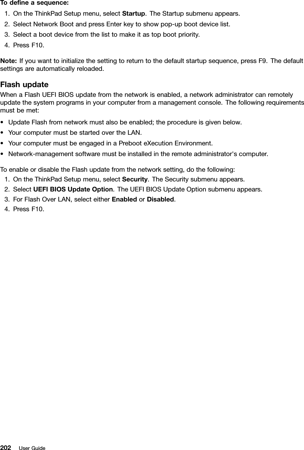 Todeneasequence:1.OntheThinkPadSetupmenu,selectStartup.TheStartupsubmenuappears.2.SelectNetworkBootandpressEnterkeytoshowpop-upbootdevicelist.3.Selectabootdevicefromthelisttomakeitastopbootpriority.4.PressF10.Note:Ifyouwanttoinitializethesettingtoreturntothedefaultstartupsequence,pressF9.Thedefaultsettingsareautomaticallyreloaded.FlashupdateWhenaFlashUEFIBIOSupdatefromthenetworkisenabled,anetworkadministratorcanremotelyupdatethesystemprogramsinyourcomputerfromamanagementconsole.Thefollowingrequirementsmustbemet:•UpdateFlashfromnetworkmustalsobeenabled;theprocedureisgivenbelow.•YourcomputermustbestartedovertheLAN.•YourcomputermustbeengagedinaPrebooteXecutionEnvironment.•Network-managementsoftwaremustbeinstalledintheremoteadministrator&apos;scomputer.ToenableordisabletheFlashupdatefromthenetworksetting,dothefollowing:1.OntheThinkPadSetupmenu,selectSecurity.TheSecuritysubmenuappears.2.SelectUEFIBIOSUpdateOption.TheUEFIBIOSUpdateOptionsubmenuappears.3.ForFlashOverLAN,selecteitherEnabledorDisabled.4.PressF10.202UserGuide