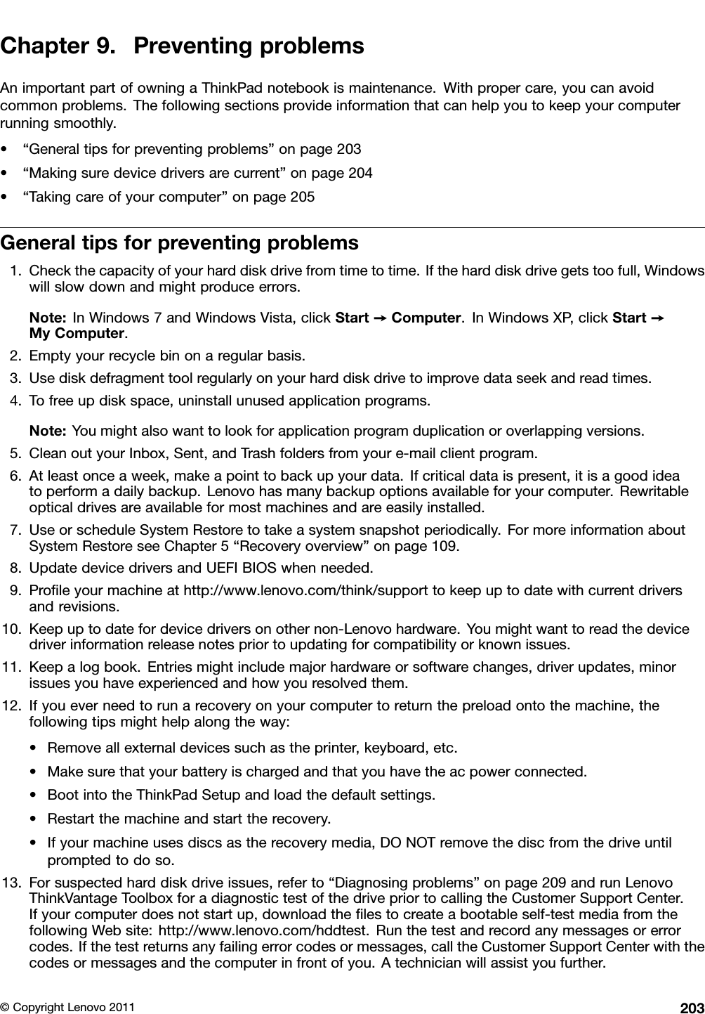 Chapter9.PreventingproblemsAnimportantpartofowningaThinkPadnotebookismaintenance.Withpropercare,youcanavoidcommonproblems.Thefollowingsectionsprovideinformationthatcanhelpyoutokeepyourcomputerrunningsmoothly.•“Generaltipsforpreventingproblems”onpage203•“Makingsuredevicedriversarecurrent”onpage204•“Takingcareofyourcomputer”onpage205Generaltipsforpreventingproblems1.Checkthecapacityofyourharddiskdrivefromtimetotime.Iftheharddiskdrivegetstoofull,Windowswillslowdownandmightproduceerrors.Note:InWindows7andWindowsVista,clickStart➙Computer.InWindowsXP,clickStart➙MyComputer.2.Emptyyourrecyclebinonaregularbasis.3.Usediskdefragmenttoolregularlyonyourharddiskdrivetoimprovedataseekandreadtimes.4.Tofreeupdiskspace,uninstallunusedapplicationprograms.Note:Youmightalsowanttolookforapplicationprogramduplicationoroverlappingversions.5.CleanoutyourInbox,Sent,andTrashfoldersfromyoure-mailclientprogram.6.Atleastonceaweek,makeapointtobackupyourdata.Ifcriticaldataispresent,itisagoodideatoperformadailybackup.Lenovohasmanybackupoptionsavailableforyourcomputer.Rewritableopticaldrivesareavailableformostmachinesandareeasilyinstalled.7.UseorscheduleSystemRestoretotakeasystemsnapshotperiodically.FormoreinformationaboutSystemRestoreseeChapter5“Recoveryoverview”onpage109.8.UpdatedevicedriversandUEFIBIOSwhenneeded.9.Proleyourmachineathttp://www.lenovo.com/think/supporttokeepuptodatewithcurrentdriversandrevisions.10.Keepuptodatefordevicedriversonothernon-Lenovohardware.Youmightwanttoreadthedevicedriverinformationreleasenotespriortoupdatingforcompatibilityorknownissues.11.Keepalogbook.Entriesmightincludemajorhardwareorsoftwarechanges,driverupdates,minorissuesyouhaveexperiencedandhowyouresolvedthem.12.Ifyoueverneedtorunarecoveryonyourcomputertoreturnthepreloadontothemachine,thefollowingtipsmighthelpalongtheway:•Removeallexternaldevicessuchastheprinter,keyboard,etc.•Makesurethatyourbatteryischargedandthatyouhavetheacpowerconnected.•BootintotheThinkPadSetupandloadthedefaultsettings.•Restartthemachineandstarttherecovery.•Ifyourmachineusesdiscsastherecoverymedia,DONOTremovethediscfromthedriveuntilpromptedtodoso.13.Forsuspectedharddiskdriveissues,referto“Diagnosingproblems”onpage209andrunLenovoThinkVantageToolboxforadiagnostictestofthedrivepriortocallingtheCustomerSupportCenter.Ifyourcomputerdoesnotstartup,downloadthelestocreateabootableself-testmediafromthefollowingWebsite:http://www.lenovo.com/hddtest.Runthetestandrecordanymessagesorerrorcodes.Ifthetestreturnsanyfailingerrorcodesormessages,calltheCustomerSupportCenterwiththecodesormessagesandthecomputerinfrontofyou.Atechnicianwillassistyoufurther.©CopyrightLenovo2011203