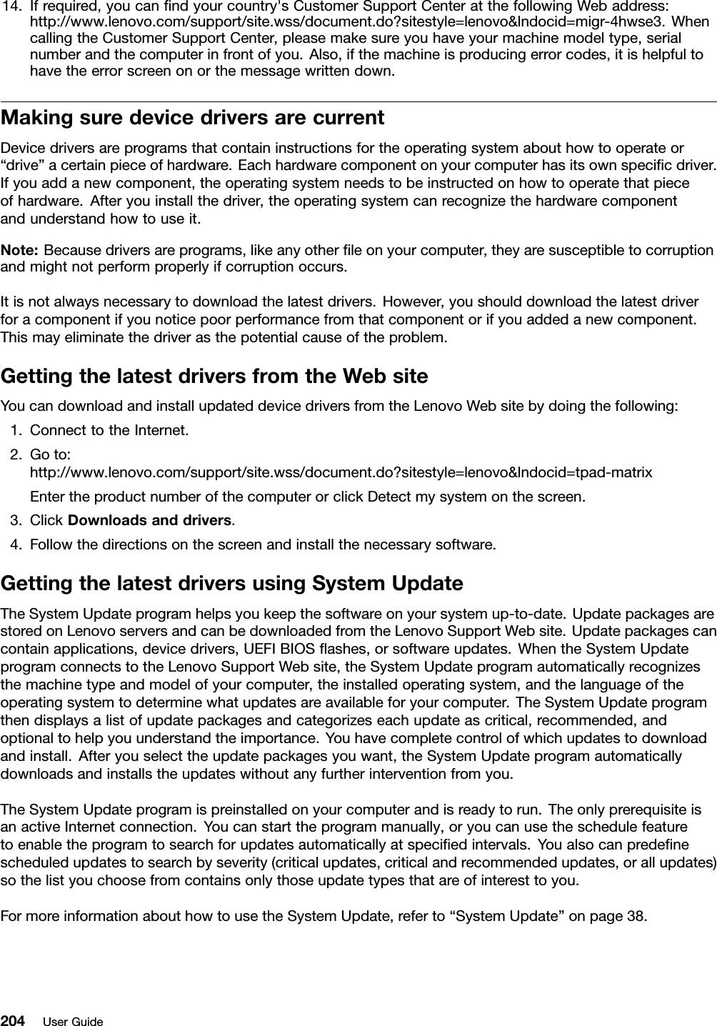 14.Ifrequired,youcanndyourcountry&apos;sCustomerSupportCenteratthefollowingWebaddress:http://www.lenovo.com/support/site.wss/document.do?sitestyle=lenovo&amp;lndocid=migr-4hwse3.WhencallingtheCustomerSupportCenter,pleasemakesureyouhaveyourmachinemodeltype,serialnumberandthecomputerinfrontofyou.Also,ifthemachineisproducingerrorcodes,itishelpfultohavetheerrorscreenonorthemessagewrittendown.MakingsuredevicedriversarecurrentDevicedriversareprogramsthatcontaininstructionsfortheoperatingsystemabouthowtooperateor“drive”acertainpieceofhardware.Eachhardwarecomponentonyourcomputerhasitsownspecicdriver.Ifyouaddanewcomponent,theoperatingsystemneedstobeinstructedonhowtooperatethatpieceofhardware.Afteryouinstallthedriver,theoperatingsystemcanrecognizethehardwarecomponentandunderstandhowtouseit.Note:Becausedriversareprograms,likeanyotherleonyourcomputer,theyaresusceptibletocorruptionandmightnotperformproperlyifcorruptionoccurs.Itisnotalwaysnecessarytodownloadthelatestdrivers.However,youshoulddownloadthelatestdriverforacomponentifyounoticepoorperformancefromthatcomponentorifyouaddedanewcomponent.Thismayeliminatethedriverasthepotentialcauseoftheproblem.GettingthelatestdriversfromtheWebsiteYoucandownloadandinstallupdateddevicedriversfromtheLenovoWebsitebydoingthefollowing:1.ConnecttotheInternet.2.Goto:http://www.lenovo.com/support/site.wss/document.do?sitestyle=lenovo&amp;lndocid=tpad-matrixEntertheproductnumberofthecomputerorclickDetectmysystemonthescreen.3.ClickDownloadsanddrivers.4.Followthedirectionsonthescreenandinstallthenecessarysoftware.GettingthelatestdriversusingSystemUpdateTheSystemUpdateprogramhelpsyoukeepthesoftwareonyoursystemup-to-date.UpdatepackagesarestoredonLenovoserversandcanbedownloadedfromtheLenovoSupportWebsite.Updatepackagescancontainapplications,devicedrivers,UEFIBIOSashes,orsoftwareupdates.WhentheSystemUpdateprogramconnectstotheLenovoSupportWebsite,theSystemUpdateprogramautomaticallyrecognizesthemachinetypeandmodelofyourcomputer,theinstalledoperatingsystem,andthelanguageoftheoperatingsystemtodeterminewhatupdatesareavailableforyourcomputer.TheSystemUpdateprogramthendisplaysalistofupdatepackagesandcategorizeseachupdateascritical,recommended,andoptionaltohelpyouunderstandtheimportance.Youhavecompletecontrolofwhichupdatestodownloadandinstall.Afteryouselecttheupdatepackagesyouwant,theSystemUpdateprogramautomaticallydownloadsandinstallstheupdateswithoutanyfurtherinterventionfromyou.TheSystemUpdateprogramispreinstalledonyourcomputerandisreadytorun.TheonlyprerequisiteisanactiveInternetconnection.Youcanstarttheprogrammanually,oryoucanusetheschedulefeaturetoenabletheprogramtosearchforupdatesautomaticallyatspeciedintervals.Youalsocanpredenescheduledupdatestosearchbyseverity(criticalupdates,criticalandrecommendedupdates,orallupdates)sothelistyouchoosefromcontainsonlythoseupdatetypesthatareofinteresttoyou.FormoreinformationabouthowtousetheSystemUpdate,referto“SystemUpdate”onpage38.204UserGuide