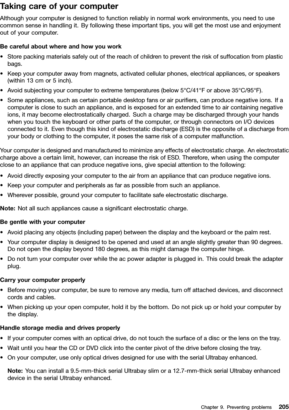 TakingcareofyourcomputerAlthoughyourcomputerisdesignedtofunctionreliablyinnormalworkenvironments,youneedtousecommonsenseinhandlingit.Byfollowingtheseimportanttips,youwillgetthemostuseandenjoymentoutofyourcomputer.Becarefulaboutwhereandhowyouwork•Storepackingmaterialssafelyoutofthereachofchildrentopreventtheriskofsuffocationfromplasticbags.•Keepyourcomputerawayfrommagnets,activatedcellularphones,electricalappliances,orspeakers(within13cmor5inch).•Avoidsubjectingyourcomputertoextremetemperatures(below5°C/41°Forabove35°C/95°F).•Someappliances,suchascertainportabledesktopfansorairpuriers,canproducenegativeions.Ifacomputerisclosetosuchanappliance,andisexposedforanextendedtimetoaircontainingnegativeions,itmaybecomeelectrostaticallycharged.Suchachargemaybedischargedthroughyourhandswhenyoutouchthekeyboardorotherpartsofthecomputer,orthroughconnectorsonI/Odevicesconnectedtoit.Eventhoughthiskindofelectrostaticdischarge(ESD)istheoppositeofadischargefromyourbodyorclothingtothecomputer,itposesthesameriskofacomputermalfunction.Yourcomputerisdesignedandmanufacturedtominimizeanyeffectsofelectrostaticcharge.Anelectrostaticchargeaboveacertainlimit,however,canincreasetheriskofESD.Therefore,whenusingthecomputerclosetoanappliancethatcanproducenegativeions,givespecialattentiontothefollowing:•Avoiddirectlyexposingyourcomputertotheairfromanappliancethatcanproducenegativeions.•Keepyourcomputerandperipheralsasfaraspossiblefromsuchanappliance.•Whereverpossible,groundyourcomputertofacilitatesafeelectrostaticdischarge.Note:Notallsuchappliancescauseasignicantelectrostaticcharge.Begentlewithyourcomputer•Avoidplacinganyobjects(includingpaper)betweenthedisplayandthekeyboardorthepalmrest.•Yourcomputerdisplayisdesignedtobeopenedandusedatanangleslightlygreaterthan90degrees.Donotopenthedisplaybeyond180degrees,asthismightdamagethecomputerhinge.•Donotturnyourcomputeroverwhiletheacpoweradapterispluggedin.Thiscouldbreaktheadapterplug.Carryyourcomputerproperly•Beforemovingyourcomputer,besuretoremoveanymedia,turnoffattacheddevices,anddisconnectcordsandcables.•Whenpickingupyouropencomputer,holditbythebottom.Donotpickuporholdyourcomputerbythedisplay.Handlestoragemediaanddrivesproperly•Ifyourcomputercomeswithanopticaldrive,donottouchthesurfaceofadiscorthelensonthetray.•WaituntilyouheartheCDorDVDclickintothecenterpivotofthedrivebeforeclosingthetray.•Onyourcomputer,useonlyopticaldrivesdesignedforusewiththeserialUltrabayenhanced.Note:Youcaninstalla9.5-mm-thickserialUltrabayslimora12.7-mm-thickserialUltrabayenhanceddeviceintheserialUltrabayenhanced.Chapter9.Preventingproblems205