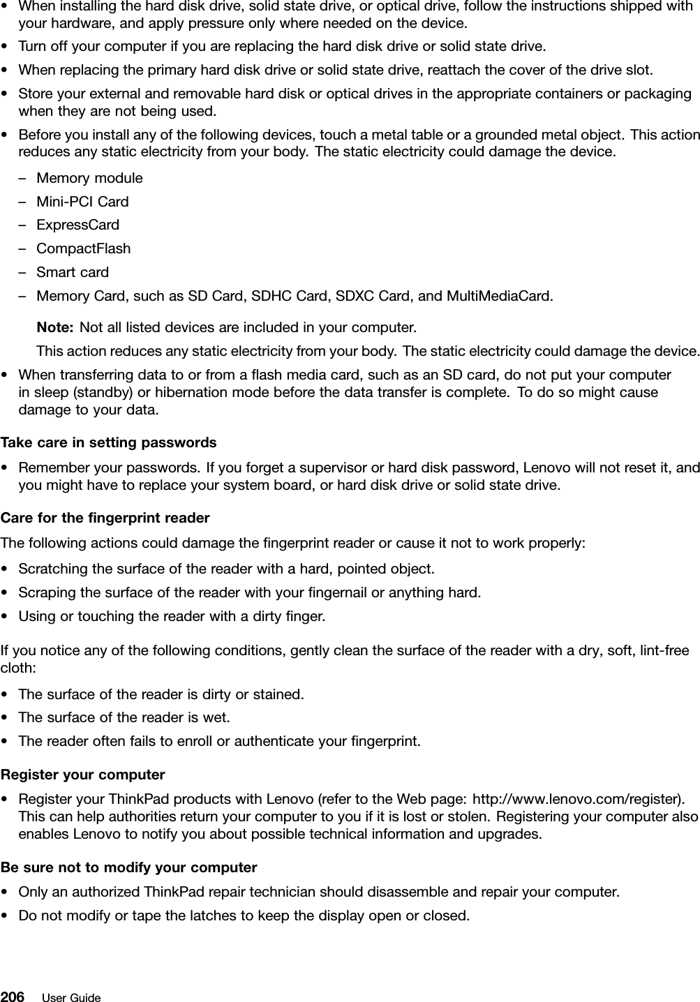 •Wheninstallingtheharddiskdrive,solidstatedrive,oropticaldrive,followtheinstructionsshippedwithyourhardware,andapplypressureonlywhereneededonthedevice.•Turnoffyourcomputerifyouarereplacingtheharddiskdriveorsolidstatedrive.•Whenreplacingtheprimaryharddiskdriveorsolidstatedrive,reattachthecoverofthedriveslot.•Storeyourexternalandremovableharddiskoropticaldrivesintheappropriatecontainersorpackagingwhentheyarenotbeingused.•Beforeyouinstallanyofthefollowingdevices,touchametaltableoragroundedmetalobject.Thisactionreducesanystaticelectricityfromyourbody.Thestaticelectricitycoulddamagethedevice.–Memorymodule–Mini-PCICard–ExpressCard–CompactFlash–Smartcard–MemoryCard,suchasSDCard,SDHCCard,SDXCCard,andMultiMediaCard.Note:Notalllisteddevicesareincludedinyourcomputer.Thisactionreducesanystaticelectricityfromyourbody.Thestaticelectricitycoulddamagethedevice.•Whentransferringdatatoorfromaashmediacard,suchasanSDcard,donotputyourcomputerinsleep(standby)orhibernationmodebeforethedatatransferiscomplete.Todosomightcausedamagetoyourdata.Takecareinsettingpasswords•Rememberyourpasswords.Ifyouforgetasupervisororharddiskpassword,Lenovowillnotresetit,andyoumighthavetoreplaceyoursystemboard,orharddiskdriveorsolidstatedrive.CareforthengerprintreaderThefollowingactionscoulddamagethengerprintreaderorcauseitnottoworkproperly:•Scratchingthesurfaceofthereaderwithahard,pointedobject.•Scrapingthesurfaceofthereaderwithyourngernailoranythinghard.•Usingortouchingthereaderwithadirtynger.Ifyounoticeanyofthefollowingconditions,gentlycleanthesurfaceofthereaderwithadry,soft,lint-freecloth:•Thesurfaceofthereaderisdirtyorstained.•Thesurfaceofthereaderiswet.•Thereaderoftenfailstoenrollorauthenticateyourngerprint.Registeryourcomputer•RegisteryourThinkPadproductswithLenovo(refertotheWebpage:http://www.lenovo.com/register).Thiscanhelpauthoritiesreturnyourcomputertoyouifitislostorstolen.RegisteringyourcomputeralsoenablesLenovotonotifyyouaboutpossibletechnicalinformationandupgrades.Besurenottomodifyyourcomputer•OnlyanauthorizedThinkPadrepairtechnicianshoulddisassembleandrepairyourcomputer.•Donotmodifyortapethelatchestokeepthedisplayopenorclosed.206UserGuide