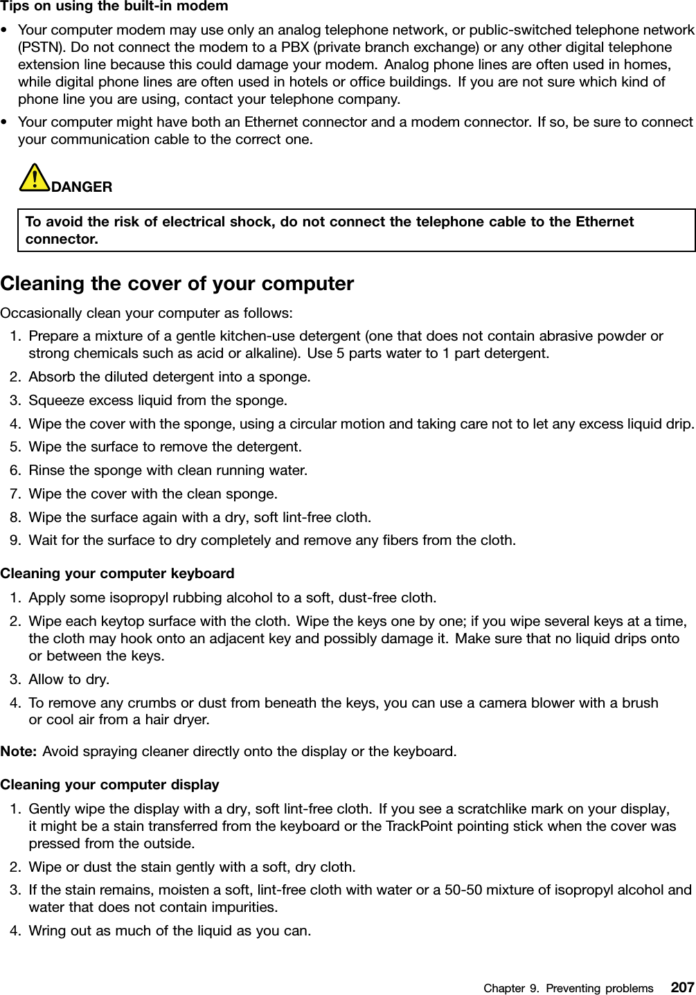 Tipsonusingthebuilt-inmodem•Yourcomputermodemmayuseonlyananalogtelephonenetwork,orpublic-switchedtelephonenetwork(PSTN).DonotconnectthemodemtoaPBX(privatebranchexchange)oranyotherdigitaltelephoneextensionlinebecausethiscoulddamageyourmodem.Analogphonelinesareoftenusedinhomes,whiledigitalphonelinesareoftenusedinhotelsorofcebuildings.Ifyouarenotsurewhichkindofphonelineyouareusing,contactyourtelephonecompany.•YourcomputermighthavebothanEthernetconnectorandamodemconnector.Ifso,besuretoconnectyourcommunicationcabletothecorrectone.DANGERToavoidtheriskofelectricalshock,donotconnectthetelephonecabletotheEthernetconnector.CleaningthecoverofyourcomputerOccasionallycleanyourcomputerasfollows:1.Prepareamixtureofagentlekitchen-usedetergent(onethatdoesnotcontainabrasivepowderorstrongchemicalssuchasacidoralkaline).Use5partswaterto1partdetergent.2.Absorbthediluteddetergentintoasponge.3.Squeezeexcessliquidfromthesponge.4.Wipethecoverwiththesponge,usingacircularmotionandtakingcarenottoletanyexcessliquiddrip.5.Wipethesurfacetoremovethedetergent.6.Rinsethespongewithcleanrunningwater.7.Wipethecoverwiththecleansponge.8.Wipethesurfaceagainwithadry,softlint-freecloth.9.Waitforthesurfacetodrycompletelyandremoveanybersfromthecloth.Cleaningyourcomputerkeyboard1.Applysomeisopropylrubbingalcoholtoasoft,dust-freecloth.2.Wipeeachkeytopsurfacewiththecloth.Wipethekeysonebyone;ifyouwipeseveralkeysatatime,theclothmayhookontoanadjacentkeyandpossiblydamageit.Makesurethatnoliquiddripsontoorbetweenthekeys.3.Allowtodry.4.Toremoveanycrumbsordustfrombeneaththekeys,youcanuseacamerablowerwithabrushorcoolairfromahairdryer.Note:Avoidsprayingcleanerdirectlyontothedisplayorthekeyboard.Cleaningyourcomputerdisplay1.Gentlywipethedisplaywithadry,softlint-freecloth.Ifyouseeascratchlikemarkonyourdisplay,itmightbeastaintransferredfromthekeyboardortheTrackPointpointingstickwhenthecoverwaspressedfromtheoutside.2.Wipeordustthestaingentlywithasoft,drycloth.3.Ifthestainremains,moistenasoft,lint-freeclothwithwaterora50-50mixtureofisopropylalcoholandwaterthatdoesnotcontainimpurities.4.Wringoutasmuchoftheliquidasyoucan.Chapter9.Preventingproblems207