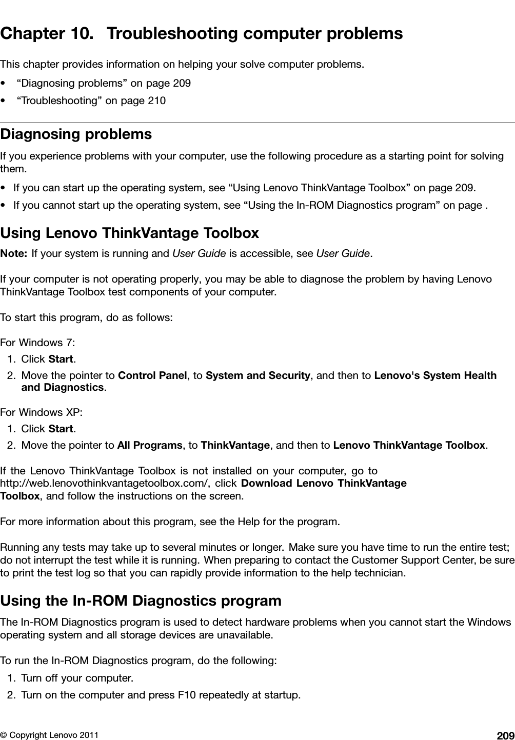 Chapter10.TroubleshootingcomputerproblemsThischapterprovidesinformationonhelpingyoursolvecomputerproblems.•“Diagnosingproblems”onpage209•“Troubleshooting”onpage210DiagnosingproblemsIfyouexperienceproblemswithyourcomputer,usethefollowingprocedureasastartingpointforsolvingthem.•Ifyoucanstartuptheoperatingsystem,see“UsingLenovoThinkVantageToolbox”onpage209.•Ifyoucannotstartuptheoperatingsystem,see“UsingtheIn-ROMDiagnosticsprogram”onpage.UsingLenovoThinkVantageToolboxNote:IfyoursystemisrunningandUserGuideisaccessible,seeUserGuide.Ifyourcomputerisnotoperatingproperly,youmaybeabletodiagnosetheproblembyhavingLenovoThinkVantageToolboxtestcomponentsofyourcomputer.Tostartthisprogram,doasfollows:ForWindows7:1.ClickStart.2.MovethepointertoControlPanel,toSystemandSecurity,andthentoLenovo&apos;sSystemHealthandDiagnostics.ForWindowsXP:1.ClickStart.2.MovethepointertoAllPrograms,toThinkVantage,andthentoLenovoThinkVantageToolbox.IftheLenovoThinkVantageToolboxisnotinstalledonyourcomputer,gotohttp://web.lenovothinkvantagetoolbox.com/,clickDownloadLenovoThinkVantageToolbox,andfollowtheinstructionsonthescreen.Formoreinformationaboutthisprogram,seetheHelpfortheprogram.Runninganytestsmaytakeuptoseveralminutesorlonger.Makesureyouhavetimetoruntheentiretest;donotinterruptthetestwhileitisrunning.WhenpreparingtocontacttheCustomerSupportCenter,besuretoprintthetestlogsothatyoucanrapidlyprovideinformationtothehelptechnician.UsingtheIn-ROMDiagnosticsprogramTheIn-ROMDiagnosticsprogramisusedtodetecthardwareproblemswhenyoucannotstarttheWindowsoperatingsystemandallstoragedevicesareunavailable.ToruntheIn-ROMDiagnosticsprogram,dothefollowing:1.Turnoffyourcomputer.2.TurnonthecomputerandpressF10repeatedlyatstartup.©CopyrightLenovo2011209