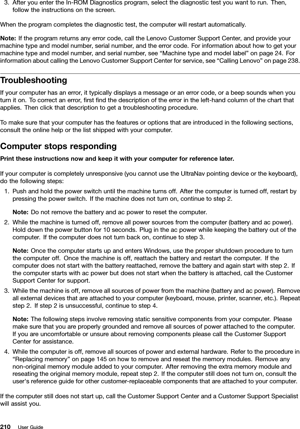 3.AfteryouentertheIn-ROMDiagnosticsprogram,selectthediagnostictestyouwanttorun.Then,followtheinstructionsonthescreen.Whentheprogramcompletesthediagnostictest,thecomputerwillrestartautomatically.Note:Iftheprogramreturnsanyerrorcode,calltheLenovoCustomerSupportCenter,andprovideyourmachinetypeandmodelnumber,serialnumber,andtheerrorcode.Forinformationabouthowtogetyourmachinetypeandmodelnumber,andserialnumber,see“Machinetypeandmodellabel”onpage24.ForinformationaboutcallingtheLenovoCustomerSupportCenterforservice,see“CallingLenovo”onpage238.TroubleshootingIfyourcomputerhasanerror,ittypicallydisplaysamessageoranerrorcode,orabeepsoundswhenyouturniton.Tocorrectanerror,rstndthedescriptionoftheerrorintheleft-handcolumnofthechartthatapplies.Thenclickthatdescriptiontogetatroubleshootingprocedure.Tomakesurethatyourcomputerhasthefeaturesoroptionsthatareintroducedinthefollowingsections,consulttheonlinehelporthelistshippedwithyourcomputer.ComputerstopsrespondingPrinttheseinstructionsnowandkeepitwithyourcomputerforreferencelater.Ifyourcomputeriscompletelyunresponsive(youcannotusetheUltraNavpointingdeviceorthekeyboard),dothefollowingsteps:1.Pushandholdthepowerswitchuntilthemachineturnsoff.Afterthecomputeristurnedoff,restartbypressingthepowerswitch.Ifthemachinedoesnotturnon,continuetostep2.Note:Donotremovethebatteryandacpowertoresetthecomputer.2.Whilethemachineisturnedoff,removeallpowersourcesfromthecomputer(batteryandacpower).Holddownthepowerbuttonfor10seconds.Plugintheacpowerwhilekeepingthebatteryoutofthecomputer.Ifthecomputerdoesnotturnbackon,continuetostep3.Note:OncethecomputerstartsupandentersWindows,usethepropershutdownproceduretoturnthecomputeroff.Oncethemachineisoff,reattachthebatteryandrestartthecomputer.Ifthecomputerdoesnotstartwiththebatteryreattached,removethebatteryandagainstartwithstep2.Ifthecomputerstartswithacpowerbutdoesnotstartwhenthebatteryisattached,calltheCustomerSupportCenterforsupport.3.Whilethemachineisoff,removeallsourcesofpowerfromthemachine(batteryandacpower).Removeallexternaldevicesthatareattachedtoyourcomputer(keyboard,mouse,printer,scanner,etc.).Repeatstep2.Ifstep2isunsuccessful,continuetostep4.Note:Thefollowingstepsinvolveremovingstaticsensitivecomponentsfromyourcomputer.Pleasemakesurethatyouareproperlygroundedandremoveallsourcesofpowerattachedtothecomputer.IfyouareuncomfortableorunsureaboutremovingcomponentspleasecalltheCustomerSupportCenterforassistance.4.Whilethecomputerisoff,removeallsourcesofpowerandexternalhardware.Refertotheprocedurein“Replacingmemory”onpage145onhowtoremoveandreseatthememorymodules.Removeanynon-originalmemorymoduleaddedtoyourcomputer.Afterremovingtheextramemorymoduleandreseatingtheoriginalmemorymodule,repeatstep2.Ifthecomputerstilldoesnotturnon,consulttheuser&apos;sreferenceguideforothercustomer-replaceablecomponentsthatareattachedtoyourcomputer.Ifthecomputerstilldoesnotstartup,calltheCustomerSupportCenterandaCustomerSupportSpecialistwillassistyou.210UserGuide