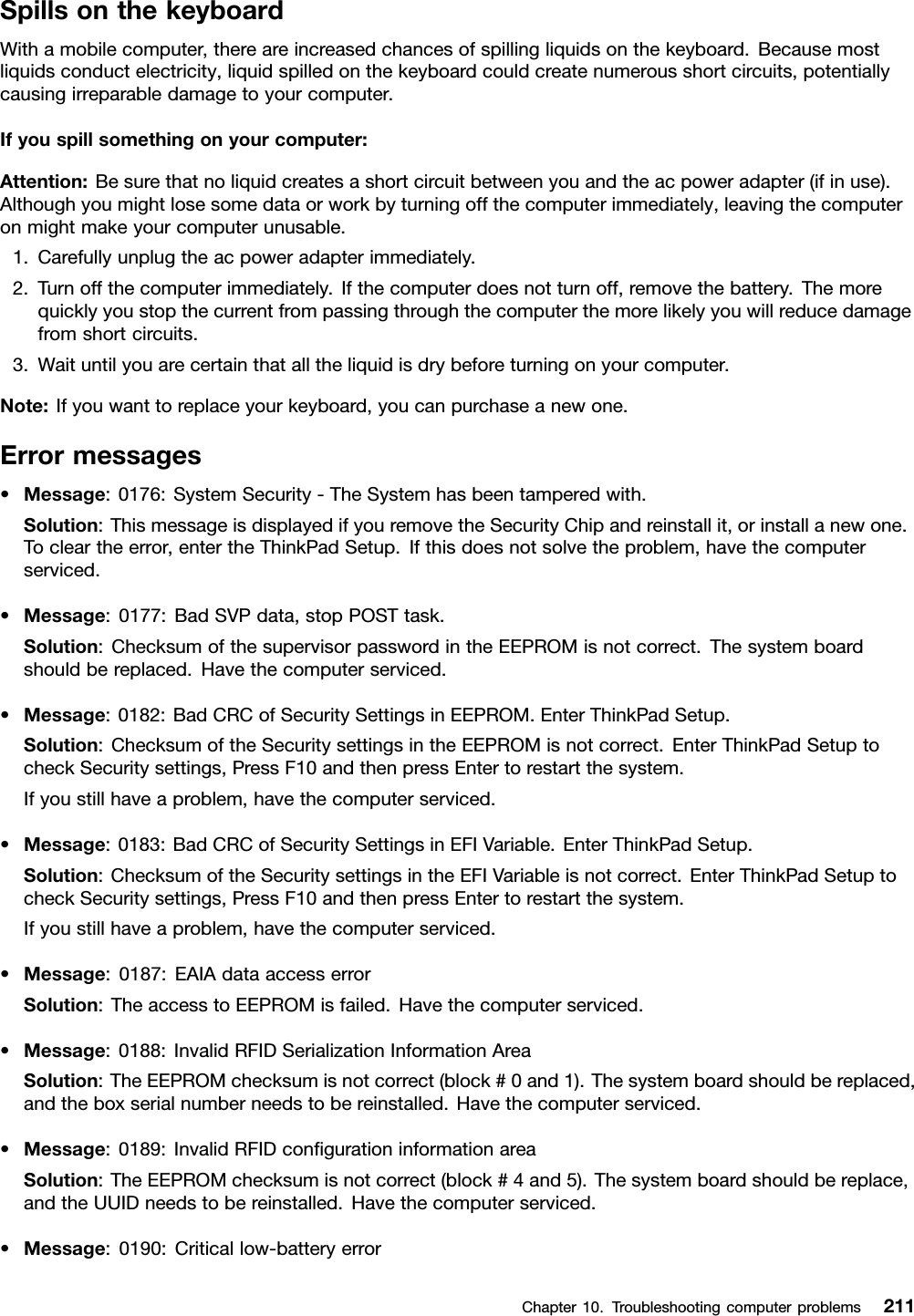 SpillsonthekeyboardWithamobilecomputer,thereareincreasedchancesofspillingliquidsonthekeyboard.Becausemostliquidsconductelectricity,liquidspilledonthekeyboardcouldcreatenumerousshortcircuits,potentiallycausingirreparabledamagetoyourcomputer.Ifyouspillsomethingonyourcomputer:Attention:Besurethatnoliquidcreatesashortcircuitbetweenyouandtheacpoweradapter(ifinuse).Althoughyoumightlosesomedataorworkbyturningoffthecomputerimmediately,leavingthecomputeronmightmakeyourcomputerunusable.1.Carefullyunplugtheacpoweradapterimmediately.2.Turnoffthecomputerimmediately.Ifthecomputerdoesnotturnoff,removethebattery.Themorequicklyyoustopthecurrentfrompassingthroughthecomputerthemorelikelyyouwillreducedamagefromshortcircuits.3.Waituntilyouarecertainthatalltheliquidisdrybeforeturningonyourcomputer.Note:Ifyouwanttoreplaceyourkeyboard,youcanpurchaseanewone.Errormessages•Message:0176:SystemSecurity-TheSystemhasbeentamperedwith.Solution:ThismessageisdisplayedifyouremovetheSecurityChipandreinstallit,orinstallanewone.Tocleartheerror,entertheThinkPadSetup.Ifthisdoesnotsolvetheproblem,havethecomputerserviced.•Message:0177:BadSVPdata,stopPOSTtask.Solution:ChecksumofthesupervisorpasswordintheEEPROMisnotcorrect.Thesystemboardshouldbereplaced.Havethecomputerserviced.•Message:0182:BadCRCofSecuritySettingsinEEPROM.EnterThinkPadSetup.Solution:ChecksumoftheSecuritysettingsintheEEPROMisnotcorrect.EnterThinkPadSetuptocheckSecuritysettings,PressF10andthenpressEntertorestartthesystem.Ifyoustillhaveaproblem,havethecomputerserviced.•Message:0183:BadCRCofSecuritySettingsinEFIVariable.EnterThinkPadSetup.Solution:ChecksumoftheSecuritysettingsintheEFIVariableisnotcorrect.EnterThinkPadSetuptocheckSecuritysettings,PressF10andthenpressEntertorestartthesystem.Ifyoustillhaveaproblem,havethecomputerserviced.•Message:0187:EAIAdataaccesserrorSolution:TheaccesstoEEPROMisfailed.Havethecomputerserviced.•Message:0188:InvalidRFIDSerializationInformationAreaSolution:TheEEPROMchecksumisnotcorrect(block#0and1).Thesystemboardshouldbereplaced,andtheboxserialnumberneedstobereinstalled.Havethecomputerserviced.•Message:0189:InvalidRFIDcongurationinformationareaSolution:TheEEPROMchecksumisnotcorrect(block#4and5).Thesystemboardshouldbereplace,andtheUUIDneedstobereinstalled.Havethecomputerserviced.•Message:0190:Criticallow-batteryerrorChapter10.Troubleshootingcomputerproblems211