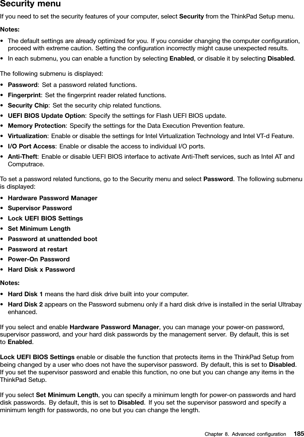 SecuritymenuIfyouneedtosetthesecurityfeaturesofyourcomputer,selectSecurityfromtheThinkPadSetupmenu.Notes:•Thedefaultsettingsarealreadyoptimizedforyou.Ifyouconsiderchangingthecomputerconguration,proceedwithextremecaution.Settingthecongurationincorrectlymightcauseunexpectedresults.•Ineachsubmenu,youcanenableafunctionbyselectingEnabled,ordisableitbyselectingDisabled.Thefollowingsubmenuisdisplayed:•Password:Setapasswordrelatedfunctions.•Fingerprint:Setthengerprintreaderrelatedfunctions.•SecurityChip:Setthesecuritychiprelatedfunctions.•UEFIBIOSUpdateOption:SpecifythesettingsforFlashUEFIBIOSupdate.•MemoryProtection:SpecifythesettingsfortheDataExecutionPreventionfeature.•Virtualization:EnableordisablethesettingsforIntelVirtualizationTechnologyandIntelVT-dFeature.•I/OPortAccess:EnableordisabletheaccesstoindividualI/Oports.•Anti-Theft:EnableordisableUEFIBIOSinterfacetoactivateAnti-Theftservices,suchasIntelATandComputrace.Tosetapasswordrelatedfunctions,gototheSecuritymenuandselectPassword.Thefollowingsubmenuisdisplayed:•HardwarePasswordManager•SupervisorPassword•LockUEFIBIOSSettings•SetMinimumLength•Passwordatunattendedboot•Passwordatrestart•Power-OnPassword•HardDiskxPasswordNotes:•HardDisk1meanstheharddiskdrivebuiltintoyourcomputer.•HardDisk2appearsonthePasswordsubmenuonlyifaharddiskdriveisinstalledintheserialUltrabayenhanced.IfyouselectandenableHardwarePasswordManager,youcanmanageyourpower-onpassword,supervisorpassword,andyourharddiskpasswordsbythemanagementserver.Bydefault,thisissettoEnabled.LockUEFIBIOSSettingsenableordisablethefunctionthatprotectsitemsintheThinkPadSetupfrombeingchangedbyauserwhodoesnothavethesupervisorpassword.Bydefault,thisissettoDisabled.Ifyousetthesupervisorpasswordandenablethisfunction,noonebutyoucanchangeanyitemsintheThinkPadSetup.IfyouselectSetMinimumLength,youcanspecifyaminimumlengthforpower-onpasswordsandharddiskpasswords.Bydefault,thisissettoDisabled.Ifyousetthesupervisorpasswordandspecifyaminimumlengthforpasswords,noonebutyoucanchangethelength.Chapter8.Advancedconguration185