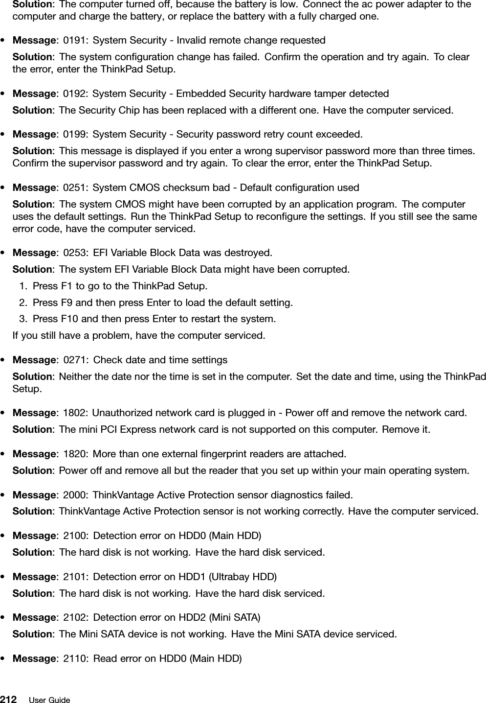 Solution:Thecomputerturnedoff,becausethebatteryislow.Connecttheacpoweradaptertothecomputerandchargethebattery,orreplacethebatterywithafullychargedone.•Message:0191:SystemSecurity-InvalidremotechangerequestedSolution:Thesystemcongurationchangehasfailed.Conrmtheoperationandtryagain.Tocleartheerror,entertheThinkPadSetup.•Message:0192:SystemSecurity-EmbeddedSecurityhardwaretamperdetectedSolution:TheSecurityChiphasbeenreplacedwithadifferentone.Havethecomputerserviced.•Message:0199:SystemSecurity-Securitypasswordretrycountexceeded.Solution:Thismessageisdisplayedifyouenterawrongsupervisorpasswordmorethanthreetimes.Conrmthesupervisorpasswordandtryagain.Tocleartheerror,entertheThinkPadSetup.•Message:0251:SystemCMOSchecksumbad-DefaultcongurationusedSolution:ThesystemCMOSmighthavebeencorruptedbyanapplicationprogram.Thecomputerusesthedefaultsettings.RuntheThinkPadSetuptorecongurethesettings.Ifyoustillseethesameerrorcode,havethecomputerserviced.•Message:0253:EFIVariableBlockDatawasdestroyed.Solution:ThesystemEFIVariableBlockDatamighthavebeencorrupted.1.PressF1togototheThinkPadSetup.2.PressF9andthenpressEntertoloadthedefaultsetting.3.PressF10andthenpressEntertorestartthesystem.Ifyoustillhaveaproblem,havethecomputerserviced.•Message:0271:CheckdateandtimesettingsSolution:Neitherthedatenorthetimeissetinthecomputer.Setthedateandtime,usingtheThinkPadSetup.•Message:1802:Unauthorizednetworkcardispluggedin-Poweroffandremovethenetworkcard.Solution:TheminiPCIExpressnetworkcardisnotsupportedonthiscomputer.Removeit.•Message:1820:Morethanoneexternalngerprintreadersareattached.Solution:Poweroffandremoveallbutthereaderthatyousetupwithinyourmainoperatingsystem.•Message:2000:ThinkVantageActiveProtectionsensordiagnosticsfailed.Solution:ThinkVantageActiveProtectionsensorisnotworkingcorrectly.Havethecomputerserviced.•Message:2100:DetectionerroronHDD0(MainHDD)Solution:Theharddiskisnotworking.Havetheharddiskserviced.•Message:2101:DetectionerroronHDD1(UltrabayHDD)Solution:Theharddiskisnotworking.Havetheharddiskserviced.•Message:2102:DetectionerroronHDD2(MiniSATA)Solution:TheMiniSATAdeviceisnotworking.HavetheMiniSATAdeviceserviced.•Message:2110:ReaderroronHDD0(MainHDD)212UserGuide