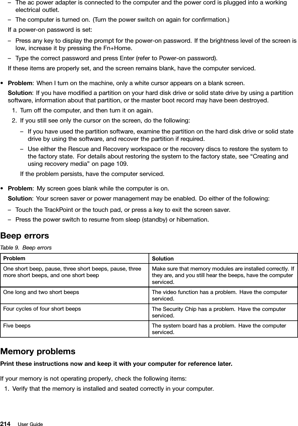 –Theacpoweradapterisconnectedtothecomputerandthepowercordispluggedintoaworkingelectricaloutlet.–Thecomputeristurnedon.(Turnthepowerswitchonagainforconrmation.)Ifapower-onpasswordisset:–Pressanykeytodisplaythepromptforthepower-onpassword.Ifthebrightnesslevelofthescreenislow,increaseitbypressingtheFn+Home.–TypethecorrectpasswordandpressEnter(refertoPower-onpassword).Iftheseitemsareproperlyset,andthescreenremainsblank,havethecomputerserviced.•Problem:WhenIturnonthemachine,onlyawhitecursorappearsonablankscreen.Solution:Ifyouhavemodiedapartitiononyourharddiskdriveorsolidstatedrivebyusingapartitionsoftware,informationaboutthatpartition,orthemasterbootrecordmayhavebeendestroyed.1.Turnoffthecomputer,andthenturnitonagain.2.Ifyoustillseeonlythecursoronthescreen,dothefollowing:–Ifyouhaveusedthepartitionsoftware,examinethepartitionontheharddiskdriveorsolidstatedrivebyusingthesoftware,andrecoverthepartitionifrequired.–UseeithertheRescueandRecoveryworkspaceortherecoverydiscstorestorethesystemtothefactorystate.Fordetailsaboutrestoringthesystemtothefactorystate,see“Creatingandusingrecoverymedia”onpage109.Iftheproblempersists,havethecomputerserviced.•Problem:Myscreengoesblankwhilethecomputerison.Solution:Yourscreensaverorpowermanagementmaybeenabled.Doeitherofthefollowing:–TouchtheTrackPointorthetouchpad,orpressakeytoexitthescreensaver.–Pressthepowerswitchtoresumefromsleep(standby)orhibernation.BeeperrorsTable9.BeeperrorsProblemSolutionOneshortbeep,pause,threeshortbeeps,pause,threemoreshortbeeps,andoneshortbeepMakesurethatmemorymodulesareinstalledcorrectly.Iftheyare,andyoustillhearthebeeps,havethecomputerserviced.OnelongandtwoshortbeepsThevideofunctionhasaproblem.Havethecomputerserviced.FourcyclesoffourshortbeepsTheSecurityChiphasaproblem.Havethecomputerserviced.FivebeepsThesystemboardhasaproblem.Havethecomputerserviced.MemoryproblemsPrinttheseinstructionsnowandkeepitwithyourcomputerforreferencelater.Ifyourmemoryisnotoperatingproperly,checkthefollowingitems:1.Verifythatthememoryisinstalledandseatedcorrectlyinyourcomputer.214UserGuide