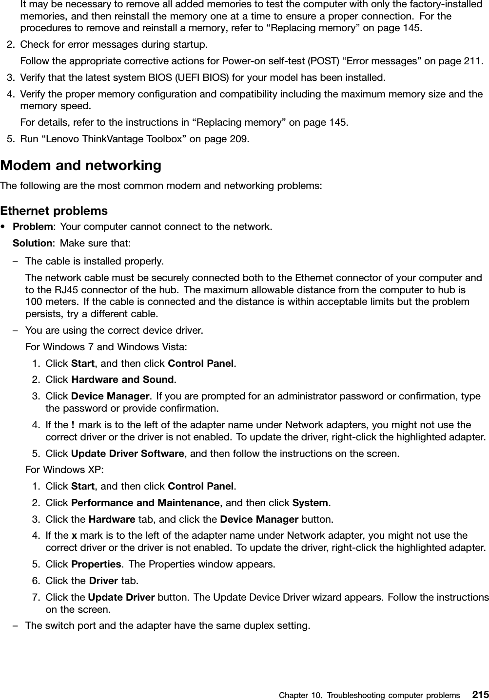 Itmaybenecessarytoremovealladdedmemoriestotestthecomputerwithonlythefactory-installedmemories,andthenreinstallthememoryoneatatimetoensureaproperconnection.Fortheprocedurestoremoveandreinstallamemory,referto“Replacingmemory”onpage145.2.Checkforerrormessagesduringstartup.FollowtheappropriatecorrectiveactionsforPower-onself-test(POST)“Errormessages”onpage211.3.VerifythatthelatestsystemBIOS(UEFIBIOS)foryourmodelhasbeeninstalled.4.Verifythepropermemorycongurationandcompatibilityincludingthemaximummemorysizeandthememoryspeed.Fordetails,refertotheinstructionsin“Replacingmemory”onpage145.5.Run“LenovoThinkVantageToolbox”onpage209.ModemandnetworkingThefollowingarethemostcommonmodemandnetworkingproblems:Ethernetproblems•Problem:Yourcomputercannotconnecttothenetwork.Solution:Makesurethat:–Thecableisinstalledproperly.ThenetworkcablemustbesecurelyconnectedbothtotheEthernetconnectorofyourcomputerandtotheRJ45connectorofthehub.Themaximumallowabledistancefromthecomputertohubis100meters.Ifthecableisconnectedandthedistanceiswithinacceptablelimitsbuttheproblempersists,tryadifferentcable.–Youareusingthecorrectdevicedriver.ForWindows7andWindowsVista:1.ClickStart,andthenclickControlPanel.2.ClickHardwareandSound.3.ClickDeviceManager.Ifyouarepromptedforanadministratorpasswordorconrmation,typethepasswordorprovideconrmation.4.Ifthe!markistotheleftoftheadapternameunderNetworkadapters,youmightnotusethecorrectdriverorthedriverisnotenabled.Toupdatethedriver,right-clickthehighlightedadapter.5.ClickUpdateDriverSoftware,andthenfollowtheinstructionsonthescreen.ForWindowsXP:1.ClickStart,andthenclickControlPanel.2.ClickPerformanceandMaintenance,andthenclickSystem.3.ClicktheHardwaretab,andclicktheDeviceManagerbutton.4.IfthexmarkistotheleftoftheadapternameunderNetworkadapter,youmightnotusethecorrectdriverorthedriverisnotenabled.Toupdatethedriver,right-clickthehighlightedadapter.5.ClickProperties.ThePropertieswindowappears.6.ClicktheDrivertab.7.ClicktheUpdateDriverbutton.TheUpdateDeviceDriverwizardappears.Followtheinstructionsonthescreen.–Theswitchportandtheadapterhavethesameduplexsetting.Chapter10.Troubleshootingcomputerproblems215