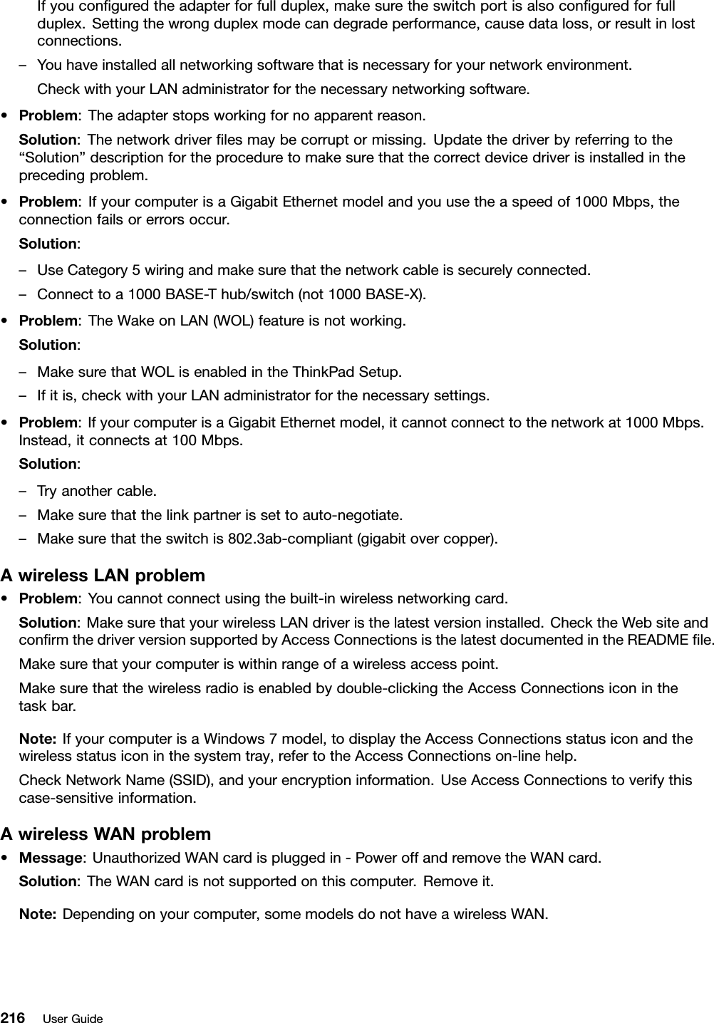 Ifyouconguredtheadapterforfullduplex,makesuretheswitchportisalsoconguredforfullduplex.Settingthewrongduplexmodecandegradeperformance,causedataloss,orresultinlostconnections.–Youhaveinstalledallnetworkingsoftwarethatisnecessaryforyournetworkenvironment.CheckwithyourLANadministratorforthenecessarynetworkingsoftware.•Problem:Theadapterstopsworkingfornoapparentreason.Solution:Thenetworkdriverlesmaybecorruptormissing.Updatethedriverbyreferringtothe“Solution”descriptionfortheproceduretomakesurethatthecorrectdevicedriverisinstalledintheprecedingproblem.•Problem:IfyourcomputerisaGigabitEthernetmodelandyouusetheaspeedof1000Mbps,theconnectionfailsorerrorsoccur.Solution:–UseCategory5wiringandmakesurethatthenetworkcableissecurelyconnected.–Connecttoa1000BASE-Thub/switch(not1000BASE-X).•Problem:TheWakeonLAN(WOL)featureisnotworking.Solution:–MakesurethatWOLisenabledintheThinkPadSetup.–Ifitis,checkwithyourLANadministratorforthenecessarysettings.•Problem:IfyourcomputerisaGigabitEthernetmodel,itcannotconnecttothenetworkat1000Mbps.Instead,itconnectsat100Mbps.Solution:–Tryanothercable.–Makesurethatthelinkpartnerissettoauto-negotiate.–Makesurethattheswitchis802.3ab-compliant(gigabitovercopper).AwirelessLANproblem•Problem:Youcannotconnectusingthebuilt-inwirelessnetworkingcard.Solution:MakesurethatyourwirelessLANdriveristhelatestversioninstalled.ChecktheWebsiteandconrmthedriverversionsupportedbyAccessConnectionsisthelatestdocumentedintheREADMEle.Makesurethatyourcomputeriswithinrangeofawirelessaccesspoint.Makesurethatthewirelessradioisenabledbydouble-clickingtheAccessConnectionsiconinthetaskbar.Note:IfyourcomputerisaWindows7model,todisplaytheAccessConnectionsstatusiconandthewirelessstatusiconinthesystemtray,refertotheAccessConnectionson-linehelp.CheckNetworkName(SSID),andyourencryptioninformation.UseAccessConnectionstoverifythiscase-sensitiveinformation.AwirelessWANproblem•Message:UnauthorizedWANcardispluggedin-PoweroffandremovetheWANcard.Solution:TheWANcardisnotsupportedonthiscomputer.Removeit.Note:Dependingonyourcomputer,somemodelsdonothaveawirelessWAN.216UserGuide