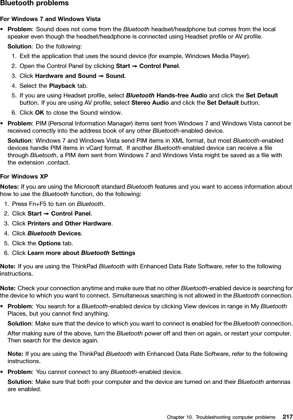 BluetoothproblemsForWindows7andWindowsVista•Problem:SounddoesnotcomefromtheBluetoothheadset/headphonebutcomesfromthelocalspeakereventhoughtheheadset/headphoneisconnectedusingHeadsetproleorAVprole.Solution:Dothefollowing:1.Exittheapplicationthatusesthesounddevice(forexample,WindowsMediaPlayer).2.OpentheControlPanelbyclickingStart➙ControlPanel.3.ClickHardwareandSound➙Sound.4.SelectthePlaybacktab.5.IfyouareusingHeadsetprole,selectBluetoothHands-freeAudioandclicktheSetDefaultbutton.IfyouareusingAVprole,selectStereoAudioandclicktheSetDefaultbutton.6.ClickOKtoclosetheSoundwindow.•Problem:PIM(PersonalInformationManager)itemssentfromWindows7andWindowsVistacannotbereceivedcorrectlyintotheaddressbookofanyotherBluetooth-enableddevice.Solution:Windows7andWindowsVistasendPIMitemsinXMLformat,butmostBluetooth-enableddeviceshandlePIMitemsinvCardformat.IfanotherBluetooth-enableddevicecanreceivealethroughBluetooth,aPIMitemsentfromWindows7andWindowsVistamightbesavedasalewiththeextension.contact.ForWindowsXPNotes:IfyouareusingtheMicrosoftstandardBluetoothfeaturesandyouwanttoaccessinformationabouthowtousetheBluetoothfunction,dothefollowing:1.PressFn+F5toturnonBluetooth.2.ClickStart➙ControlPanel.3.ClickPrintersandOtherHardware.4.ClickBluetoothDevices.5.ClicktheOptionstab.6.ClickLearnmoreaboutBluetoothSettingsNote:IfyouareusingtheThinkPadBluetoothwithEnhancedDataRateSoftware,refertothefollowinginstructions.Note:CheckyourconnectionanytimeandmakesurethatnootherBluetooth-enableddeviceissearchingforthedevicetowhichyouwanttoconnect.SimultaneoussearchingisnotallowedintheBluetoothconnection.•Problem:YousearchforaBluetooth-enableddevicebyclickingViewdevicesinrangeinMyBluetoothPlaces,butyoucannotndanything.Solution:MakesurethatthedevicetowhichyouwanttoconnectisenabledfortheBluetoothconnection.Aftermakingsureoftheabove,turntheBluetoothpoweroffandthenonagain,orrestartyourcomputer.Thensearchforthedeviceagain.Note:IfyouareusingtheThinkPadBluetoothwithEnhancedDataRateSoftware,refertothefollowinginstructions.•Problem:YoucannotconnecttoanyBluetooth-enableddevice.Solution:MakesurethatbothyourcomputerandthedeviceareturnedonandtheirBluetoothantennasareenabled.Chapter10.Troubleshootingcomputerproblems217