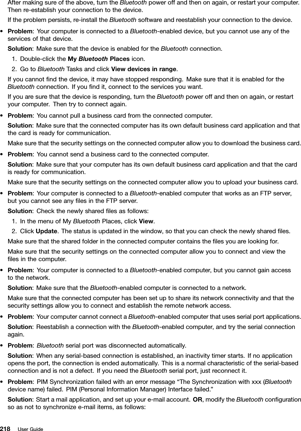 Aftermakingsureoftheabove,turntheBluetoothpoweroffandthenonagain,orrestartyourcomputer.Thenre-establishyourconnectiontothedevice.Iftheproblempersists,re-installtheBluetoothsoftwareandreestablishyourconnectiontothedevice.•Problem:YourcomputerisconnectedtoaBluetooth-enableddevice,butyoucannotuseanyoftheservicesofthatdevice.Solution:MakesurethatthedeviceisenabledfortheBluetoothconnection.1.Double-clicktheMyBluetoothPlacesicon.2.GotoBluetoothTasksandclickViewdevicesinrange.Ifyoucannotndthedevice,itmayhavestoppedresponding.MakesurethatitisenabledfortheBluetoothconnection.Ifyoundit,connecttotheservicesyouwant.Ifyouaresurethatthedeviceisresponding,turntheBluetoothpoweroffandthenonagain,orrestartyourcomputer.Thentrytoconnectagain.•Problem:Youcannotpullabusinesscardfromtheconnectedcomputer.Solution:Makesurethattheconnectedcomputerhasitsowndefaultbusinesscardapplicationandthatthecardisreadyforcommunication.Makesurethatthesecuritysettingsontheconnectedcomputerallowyoutodownloadthebusinesscard.•Problem:Youcannotsendabusinesscardtotheconnectedcomputer.Solution:Makesurethatyourcomputerhasitsowndefaultbusinesscardapplicationandthatthecardisreadyforcommunication.Makesurethatthesecuritysettingsontheconnectedcomputerallowyoutouploadyourbusinesscard.•Problem:YourcomputerisconnectedtoaBluetooth-enabledcomputerthatworksasanFTPserver,butyoucannotseeanylesintheFTPserver.Solution:Checkthenewlysharedlesasfollows:1.InthemenuofMyBluetoothPlaces,clickView.2.ClickUpdate.Thestatusisupdatedinthewindow,sothatyoucancheckthenewlysharedles.Makesurethatthesharedfolderintheconnectedcomputercontainsthelesyouarelookingfor.Makesurethatthesecuritysettingsontheconnectedcomputerallowyoutoconnectandviewthelesinthecomputer.•Problem:YourcomputerisconnectedtoaBluetooth-enabledcomputer,butyoucannotgainaccesstothenetwork.Solution:MakesurethattheBluetooth-enabledcomputerisconnectedtoanetwork.Makesurethattheconnectedcomputerhasbeensetuptoshareitsnetworkconnectivityandthatthesecuritysettingsallowyoutoconnectandestablishtheremotenetworkaccess.•Problem:YourcomputercannotconnectaBluetooth-enabledcomputerthatusesserialportapplications.Solution:ReestablishaconnectionwiththeBluetooth-enabledcomputer,andtrytheserialconnectionagain.•Problem:Bluetoothserialportwasdisconnectedautomatically.Solution:Whenanyserial-basedconnectionisestablished,aninactivitytimerstarts.Ifnoapplicationopenstheport,theconnectionisendedautomatically.Thisisanormalcharacteristicoftheserial-basedconnectionandisnotadefect.IfyouneedtheBluetoothserialport,justreconnectit.•Problem:PIMSynchronizationfailedwithanerrormessage“TheSynchronizationwithxxx(Bluetoothdevicename)failed.PIM(PersonalInformationManager)Interfacefailed.”Solution:Startamailapplication,andsetupyoure-mailaccount.OR,modifytheBluetoothcongurationsoasnottosynchronizee-mailitems,asfollows:218UserGuide
