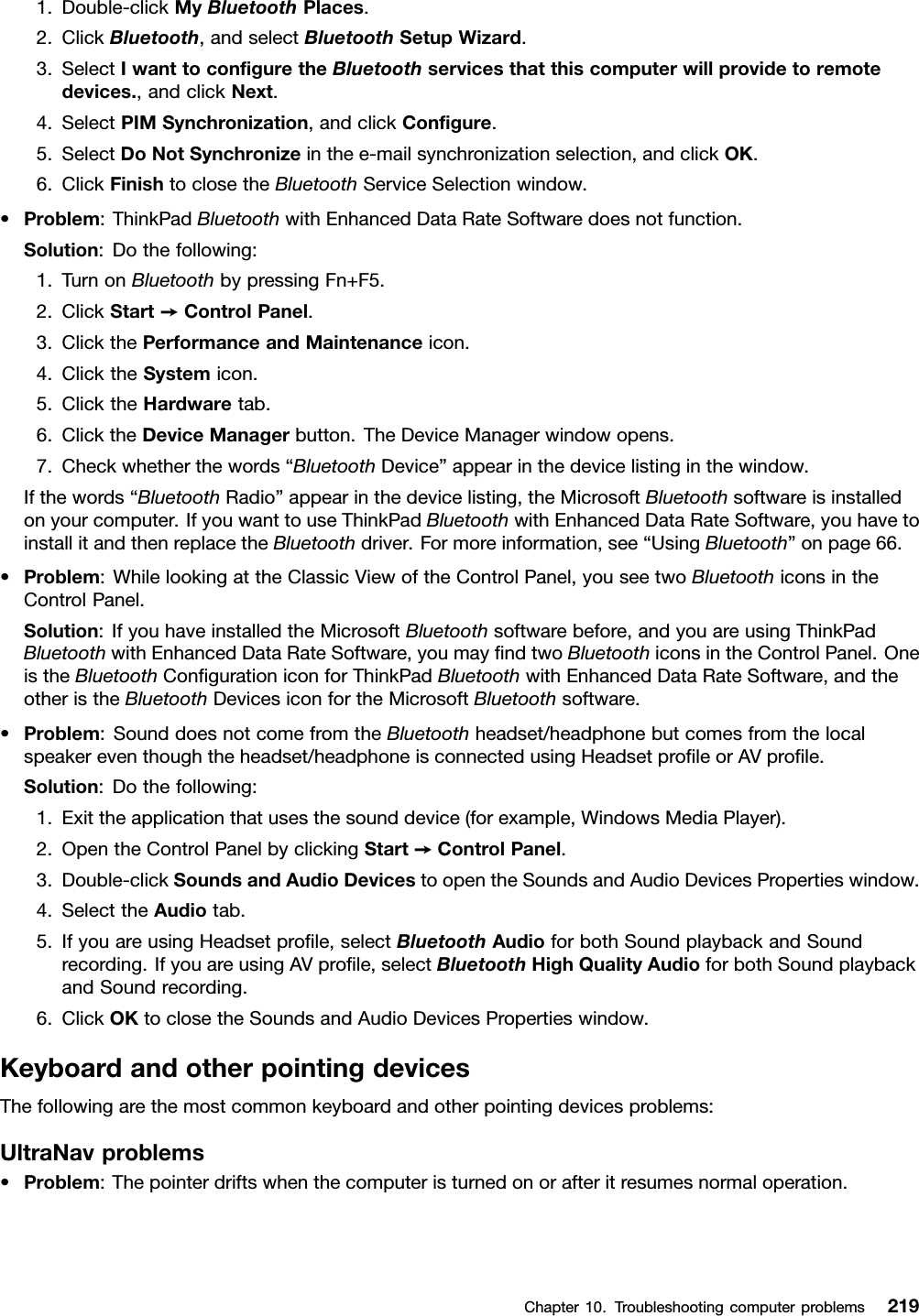 1.Double-clickMyBluetoothPlaces.2.ClickBluetooth,andselectBluetoothSetupWizard.3.SelectIwanttoconguretheBluetoothservicesthatthiscomputerwillprovidetoremotedevices.,andclickNext.4.SelectPIMSynchronization,andclickCongure.5.SelectDoNotSynchronizeinthee-mailsynchronizationselection,andclickOK.6.ClickFinishtoclosetheBluetoothServiceSelectionwindow.•Problem:ThinkPadBluetoothwithEnhancedDataRateSoftwaredoesnotfunction.Solution:Dothefollowing:1.TurnonBluetoothbypressingFn+F5.2.ClickStart➙ControlPanel.3.ClickthePerformanceandMaintenanceicon.4.ClicktheSystemicon.5.ClicktheHardwaretab.6.ClicktheDeviceManagerbutton.TheDeviceManagerwindowopens.7.Checkwhetherthewords“BluetoothDevice”appearinthedevicelistinginthewindow.Ifthewords“BluetoothRadio”appearinthedevicelisting,theMicrosoftBluetoothsoftwareisinstalledonyourcomputer.IfyouwanttouseThinkPadBluetoothwithEnhancedDataRateSoftware,youhavetoinstallitandthenreplacetheBluetoothdriver.Formoreinformation,see“UsingBluetooth”onpage66.•Problem:WhilelookingattheClassicViewoftheControlPanel,youseetwoBluetoothiconsintheControlPanel.Solution:IfyouhaveinstalledtheMicrosoftBluetoothsoftwarebefore,andyouareusingThinkPadBluetoothwithEnhancedDataRateSoftware,youmayndtwoBluetoothiconsintheControlPanel.OneistheBluetoothCongurationiconforThinkPadBluetoothwithEnhancedDataRateSoftware,andtheotheristheBluetoothDevicesiconfortheMicrosoftBluetoothsoftware.•Problem:SounddoesnotcomefromtheBluetoothheadset/headphonebutcomesfromthelocalspeakereventhoughtheheadset/headphoneisconnectedusingHeadsetproleorAVprole.Solution:Dothefollowing:1.Exittheapplicationthatusesthesounddevice(forexample,WindowsMediaPlayer).2.OpentheControlPanelbyclickingStart➙ControlPanel.3.Double-clickSoundsandAudioDevicestoopentheSoundsandAudioDevicesPropertieswindow.4.SelecttheAudiotab.5.IfyouareusingHeadsetprole,selectBluetoothAudioforbothSoundplaybackandSoundrecording.IfyouareusingAVprole,selectBluetoothHighQualityAudioforbothSoundplaybackandSoundrecording.6.ClickOKtoclosetheSoundsandAudioDevicesPropertieswindow.KeyboardandotherpointingdevicesThefollowingarethemostcommonkeyboardandotherpointingdevicesproblems:UltraNavproblems•Problem:Thepointerdriftswhenthecomputeristurnedonorafteritresumesnormaloperation.Chapter10.Troubleshootingcomputerproblems219
