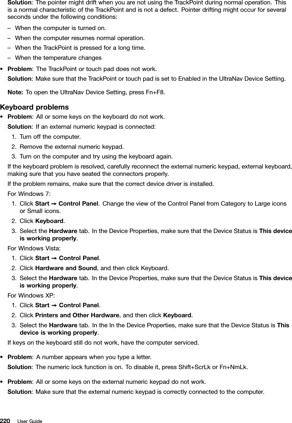 Solution:ThepointermightdriftwhenyouarenotusingtheTrackPointduringnormaloperation.ThisisanormalcharacteristicoftheTrackPointandisnotadefect.Pointerdriftingmightoccurforseveralsecondsunderthefollowingconditions:–Whenthecomputeristurnedon.–Whenthecomputerresumesnormaloperation.–WhentheTrackPointispressedforalongtime.–Whenthetemperaturechanges•Problem:TheTrackPointortouchpaddoesnotwork.Solution:MakesurethattheTrackPointortouchpadissettoEnabledintheUltraNavDeviceSetting.Note:ToopentheUltraNavDeviceSetting,pressFn+F8.Keyboardproblems•Problem:Allorsomekeysonthekeyboarddonotwork.Solution:Ifanexternalnumerickeypadisconnected:1.Turnoffthecomputer.2.Removetheexternalnumerickeypad.3.Turnonthecomputerandtryusingthekeyboardagain.Ifthekeyboardproblemisresolved,carefullyreconnecttheexternalnumerickeypad,externalkeyboard,makingsurethatyouhaveseatedtheconnectorsproperly.Iftheproblemremains,makesurethatthecorrectdevicedriverisinstalled.ForWindows7:1.ClickStart➙ControlPanel.ChangetheviewoftheControlPanelfromCategorytoLargeiconsorSmallicons.2.ClickKeyboard.3.SelecttheHardwaretab.IntheDeviceProperties,makesurethattheDeviceStatusisThisdeviceisworkingproperly.ForWindowsVista:1.ClickStart➙ControlPanel.2.ClickHardwareandSound,andthenclickKeyboard.3.SelecttheHardwaretab.IntheDeviceProperties,makesurethattheDeviceStatusisThisdeviceisworkingproperly.ForWindowsXP:1.ClickStart➙ControlPanel.2.ClickPrintersandOtherHardware,andthenclickKeyboard.3.SelecttheHardwaretab.IntheIntheDeviceProperties,makesurethattheDeviceStatusisThisdeviceisworkingproperly.Ifkeysonthekeyboardstilldonotwork,havethecomputerserviced.•Problem:Anumberappearswhenyoutypealetter.Solution:Thenumericlockfunctionison.Todisableit,pressShift+ScrLkorFn+NmLk.•Problem:Allorsomekeysontheexternalnumerickeypaddonotwork.Solution:Makesurethattheexternalnumerickeypadiscorrectlyconnectedtothecomputer.220UserGuide