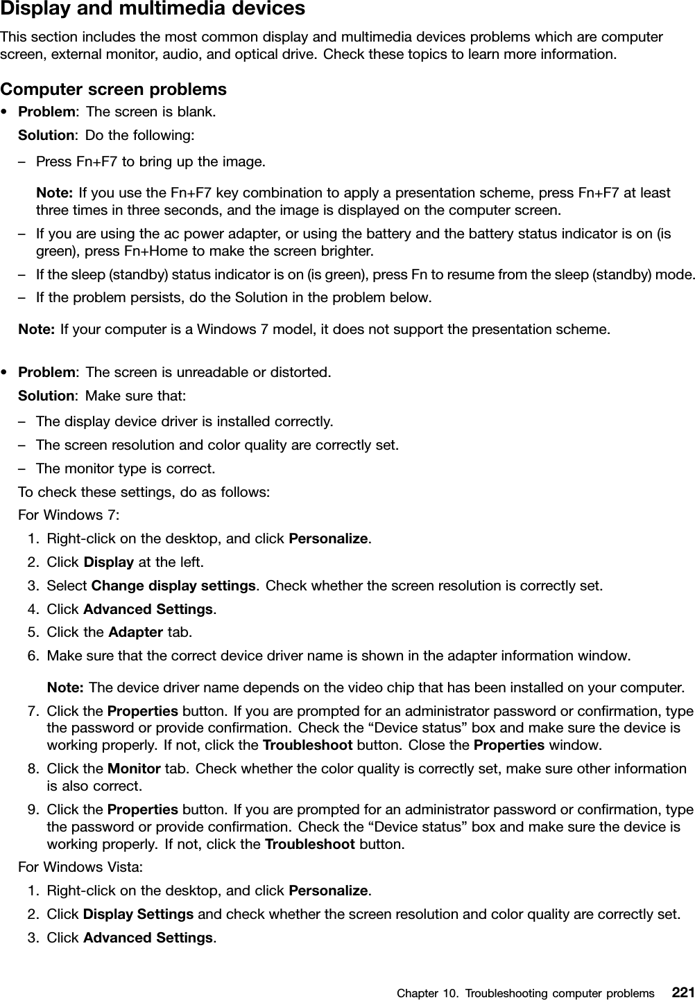 DisplayandmultimediadevicesThissectionincludesthemostcommondisplayandmultimediadevicesproblemswhicharecomputerscreen,externalmonitor,audio,andopticaldrive.Checkthesetopicstolearnmoreinformation.Computerscreenproblems•Problem:Thescreenisblank.Solution:Dothefollowing:–PressFn+F7tobringuptheimage.Note:IfyouusetheFn+F7keycombinationtoapplyapresentationscheme,pressFn+F7atleastthreetimesinthreeseconds,andtheimageisdisplayedonthecomputerscreen.–Ifyouareusingtheacpoweradapter,orusingthebatteryandthebatterystatusindicatorison(isgreen),pressFn+Hometomakethescreenbrighter.–Ifthesleep(standby)statusindicatorison(isgreen),pressFntoresumefromthesleep(standby)mode.–Iftheproblempersists,dotheSolutionintheproblembelow.Note:IfyourcomputerisaWindows7model,itdoesnotsupportthepresentationscheme.•Problem:Thescreenisunreadableordistorted.Solution:Makesurethat:–Thedisplaydevicedriverisinstalledcorrectly.–Thescreenresolutionandcolorqualityarecorrectlyset.–Themonitortypeiscorrect.Tocheckthesesettings,doasfollows:ForWindows7:1.Right-clickonthedesktop,andclickPersonalize.2.ClickDisplayattheleft.3.SelectChangedisplaysettings.Checkwhetherthescreenresolutioniscorrectlyset.4.ClickAdvancedSettings.5.ClicktheAdaptertab.6.Makesurethatthecorrectdevicedrivernameisshownintheadapterinformationwindow.Note:Thedevicedrivernamedependsonthevideochipthathasbeeninstalledonyourcomputer.7.ClickthePropertiesbutton.Ifyouarepromptedforanadministratorpasswordorconrmation,typethepasswordorprovideconrmation.Checkthe“Devicestatus”boxandmakesurethedeviceisworkingproperly.Ifnot,clicktheTroubleshootbutton.ClosethePropertieswindow.8.ClicktheMonitortab.Checkwhetherthecolorqualityiscorrectlyset,makesureotherinformationisalsocorrect.9.ClickthePropertiesbutton.Ifyouarepromptedforanadministratorpasswordorconrmation,typethepasswordorprovideconrmation.Checkthe“Devicestatus”boxandmakesurethedeviceisworkingproperly.Ifnot,clicktheTroubleshootbutton.ForWindowsVista:1.Right-clickonthedesktop,andclickPersonalize.2.ClickDisplaySettingsandcheckwhetherthescreenresolutionandcolorqualityarecorrectlyset.3.ClickAdvancedSettings.Chapter10.Troubleshootingcomputerproblems221