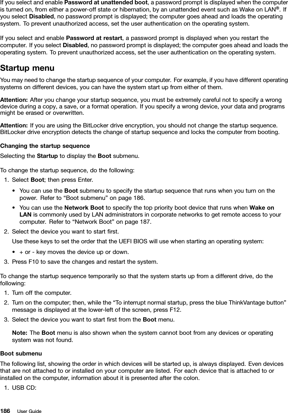 IfyouselectandenablePasswordatunattendedboot,apasswordpromptisdisplayedwhenthecomputeristurnedon,fromeitherapower-offstateorhibernation,byanunattendedeventsuchasWakeonLAN®.IfyouselectDisabled,nopasswordpromptisdisplayed;thecomputergoesaheadandloadstheoperatingsystem.Topreventunauthorizedaccess,settheuserauthenticationontheoperatingsystem.IfyouselectandenablePasswordatrestart,apasswordpromptisdisplayedwhenyourestartthecomputer.IfyouselectDisabled,nopasswordpromptisdisplayed;thecomputergoesaheadandloadstheoperatingsystem.Topreventunauthorizedaccess,settheuserauthenticationontheoperatingsystem.StartupmenuYoumayneedtochangethestartupsequenceofyourcomputer.Forexample,ifyouhavedifferentoperatingsystemsondifferentdevices,youcanhavethesystemstartupfromeitherofthem.Attention:Afteryouchangeyourstartupsequence,youmustbeextremelycarefulnottospecifyawrongdeviceduringacopy,asave,oraformatoperation.Ifyouspecifyawrongdevice,yourdataandprogramsmightbeerasedoroverwritten.Attention:IfyouareusingtheBitLockerdriveencryption,youshouldnotchangethestartupsequence.BitLockerdriveencryptiondetectsthechangeofstartupsequenceandlocksthecomputerfrombooting.ChangingthestartupsequenceSelectingtheStartuptodisplaytheBootsubmenu.Tochangethestartupsequence,dothefollowing:1.SelectBoot;thenpressEnter.•YoucanusetheBootsubmenutospecifythestartupsequencethatrunswhenyouturnonthepower.Referto“Bootsubmenu”onpage186.•YoucanusetheNetworkBoottospecifythetopprioritybootdevicethatrunswhenWakeonLANiscommonlyusedbyLANadministratorsincorporatenetworkstogetremoteaccesstoyourcomputer.Referto“NetworkBoot”onpage187.2.Selectthedeviceyouwanttostartrst.UsethesekeystosettheorderthattheUEFIBIOSwillusewhenstartinganoperatingsystem:•+or-keymovesthedeviceupordown.3.PressF10tosavethechangesandrestartthesystem.Tochangethestartupsequencetemporarilysothatthesystemstartsupfromadifferentdrive,dothefollowing:1.Turnoffthecomputer.2.Turnonthecomputer;then,whilethe“Tointerruptnormalstartup,presstheblueThinkVantagebutton”messageisdisplayedatthelower-leftofthescreen,pressF12.3.SelectthedeviceyouwanttostartrstfromtheBootmenu.Note:TheBootmenuisalsoshownwhenthesystemcannotbootfromanydevicesoroperatingsystemwasnotfound.BootsubmenuThefollowinglist,showingtheorderinwhichdeviceswillbestartedup,isalwaysdisplayed.Evendevicesthatarenotattachedtoorinstalledonyourcomputerarelisted.Foreachdevicethatisattachedtoorinstalledonthecomputer,informationaboutitispresentedafterthecolon.1.USBCD:186UserGuide