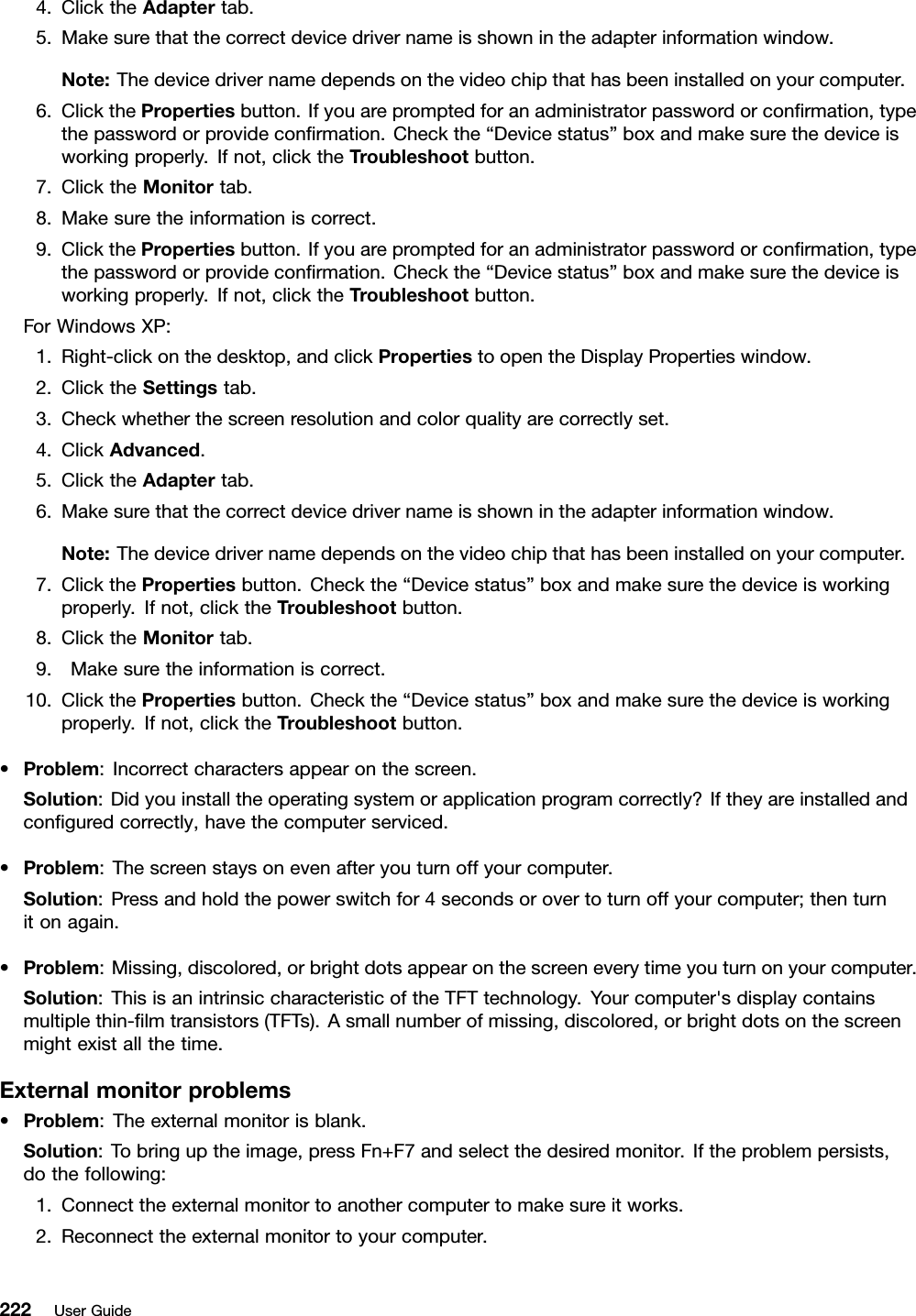 4.ClicktheAdaptertab.5.Makesurethatthecorrectdevicedrivernameisshownintheadapterinformationwindow.Note:Thedevicedrivernamedependsonthevideochipthathasbeeninstalledonyourcomputer.6.ClickthePropertiesbutton.Ifyouarepromptedforanadministratorpasswordorconrmation,typethepasswordorprovideconrmation.Checkthe“Devicestatus”boxandmakesurethedeviceisworkingproperly.Ifnot,clicktheTroubleshootbutton.7.ClicktheMonitortab.8.Makesuretheinformationiscorrect.9.ClickthePropertiesbutton.Ifyouarepromptedforanadministratorpasswordorconrmation,typethepasswordorprovideconrmation.Checkthe“Devicestatus”boxandmakesurethedeviceisworkingproperly.Ifnot,clicktheTroubleshootbutton.ForWindowsXP:1.Right-clickonthedesktop,andclickPropertiestoopentheDisplayPropertieswindow.2.ClicktheSettingstab.3.Checkwhetherthescreenresolutionandcolorqualityarecorrectlyset.4.ClickAdvanced.5.ClicktheAdaptertab.6.Makesurethatthecorrectdevicedrivernameisshownintheadapterinformationwindow.Note:Thedevicedrivernamedependsonthevideochipthathasbeeninstalledonyourcomputer.7.ClickthePropertiesbutton.Checkthe“Devicestatus”boxandmakesurethedeviceisworkingproperly.Ifnot,clicktheTroubleshootbutton.8.ClicktheMonitortab.9.Makesuretheinformationiscorrect.10.ClickthePropertiesbutton.Checkthe“Devicestatus”boxandmakesurethedeviceisworkingproperly.Ifnot,clicktheTroubleshootbutton.•Problem:Incorrectcharactersappearonthescreen.Solution:Didyouinstalltheoperatingsystemorapplicationprogramcorrectly?Iftheyareinstalledandconguredcorrectly,havethecomputerserviced.•Problem:Thescreenstaysonevenafteryouturnoffyourcomputer.Solution:Pressandholdthepowerswitchfor4secondsorovertoturnoffyourcomputer;thenturnitonagain.•Problem:Missing,discolored,orbrightdotsappearonthescreeneverytimeyouturnonyourcomputer.Solution:ThisisanintrinsiccharacteristicoftheTFTtechnology.Yourcomputer&apos;sdisplaycontainsmultiplethin-lmtransistors(TFTs).Asmallnumberofmissing,discolored,orbrightdotsonthescreenmightexistallthetime.Externalmonitorproblems•Problem:Theexternalmonitorisblank.Solution:Tobringuptheimage,pressFn+F7andselectthedesiredmonitor.Iftheproblempersists,dothefollowing:1.Connecttheexternalmonitortoanothercomputertomakesureitworks.2.Reconnecttheexternalmonitortoyourcomputer.222UserGuide