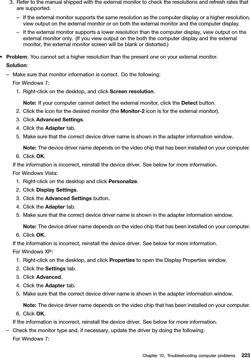 3.Refertothemanualshippedwiththeexternalmonitortochecktheresolutionsandrefreshratesthataresupported.–Iftheexternalmonitorsupportsthesameresolutionasthecomputerdisplayorahigherresolution,viewoutputontheexternalmonitororonboththeexternalmonitorandthecomputerdisplay.–Iftheexternalmonitorsupportsalowerresolutionthanthecomputerdisplay,viewoutputontheexternalmonitoronly.(Ifyouviewoutputontheboththecomputerdisplayandtheexternalmonitor,theexternalmonitorscreenwillbeblankordistorted.)•Problem:Youcannotsetahigherresolutionthanthepresentoneonyourexternalmonitor.Solution:–Makesurethatmonitorinformationiscorrect.Dothefollowing:ForWindows7:1.Right-clickonthedesktop,andclickScreenresolution.Note:Ifyourcomputercannotdetecttheexternalmonitor,clicktheDetectbutton.2.Clicktheiconforthedesiredmonitor(theMonitor-2iconisfortheexternalmonitor).3.ClickAdvancedSettings.4.ClicktheAdaptertab.5.Makesurethatthecorrectdevicedrivernameisshownintheadapterinformationwindow.Note:Thedevicedrivernamedependsonthevideochipthathasbeeninstalledonyourcomputer.6.ClickOK.Iftheinformationisincorrect,reinstallthedevicedriver.Seebelowformoreinformation.ForWindowsVista:1.Right-clickonthedesktopandclickPersonalize.2.ClickDisplaySettings.3.ClicktheAdvancedSettingsbutton.4.ClicktheAdaptertab.5.Makesurethatthecorrectdevicedrivernameisshownintheadapterinformationwindow.Note:Thedevicedrivernamedependsonthevideochipthathasbeeninstalledonyourcomputer.6.ClickOK.Iftheinformationisincorrect,reinstallthedevicedriver.Seebelowformoreinformation.ForWindowsXP:1.Right-clickonthedesktop,andclickPropertiestoopentheDisplayPropertieswindow.2.ClicktheSettingstab.3.ClickAdvanced.4.ClicktheAdaptertab.5.Makesurethatthecorrectdevicedrivernameisshownintheadapterinformationwindow.Note:Thedevicedrivernamedependsonthevideochipthathasbeeninstalledonyourcomputer.6.ClickOK.Iftheinformationisincorrect,reinstallthedevicedriver.Seebelowformoreinformation.–Checkthemonitortypeand,ifnecessary,updatethedriverbydoingthefollowing:ForWindows7:Chapter10.Troubleshootingcomputerproblems223