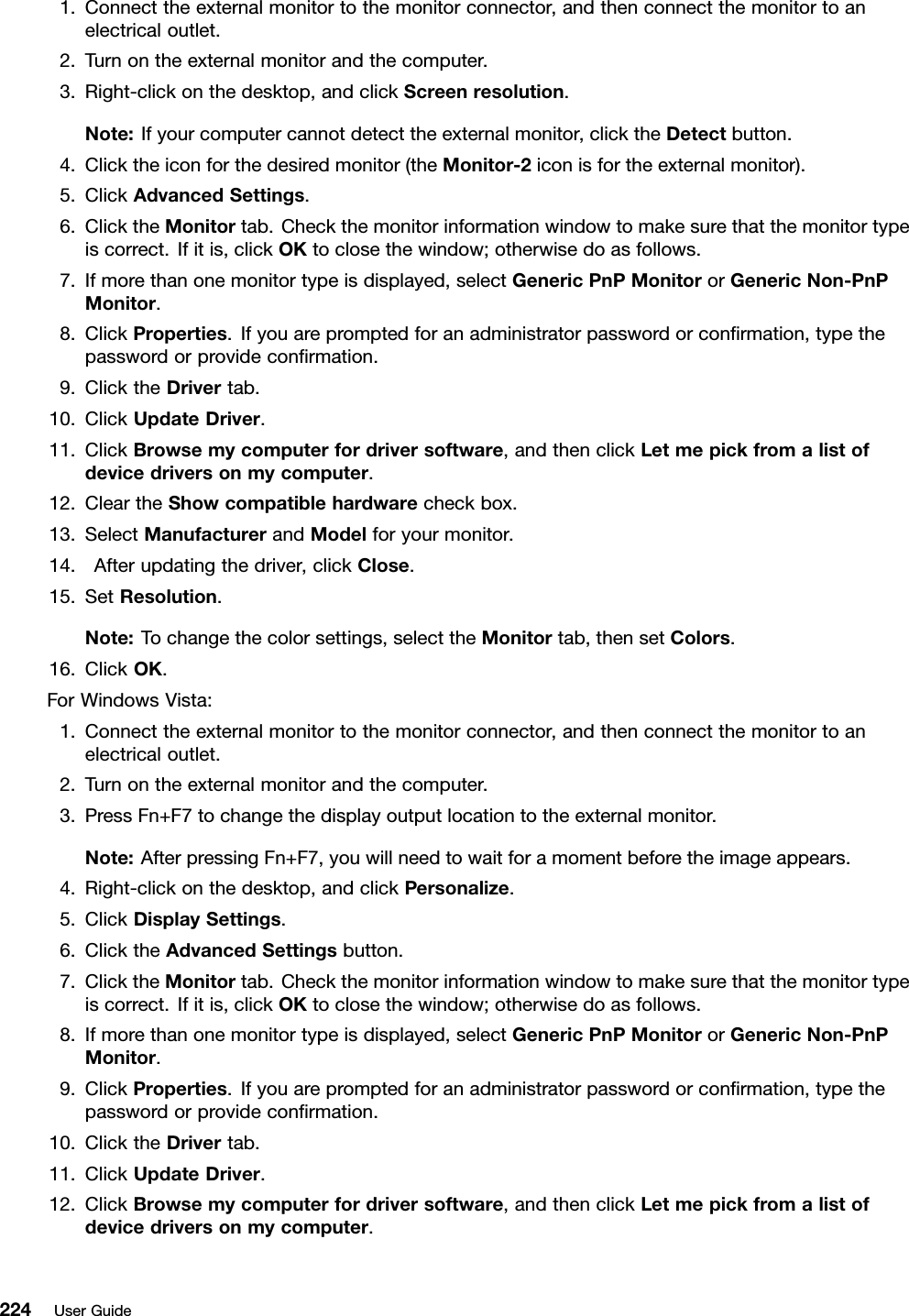 1.Connecttheexternalmonitortothemonitorconnector,andthenconnectthemonitortoanelectricaloutlet.2.Turnontheexternalmonitorandthecomputer.3.Right-clickonthedesktop,andclickScreenresolution.Note:Ifyourcomputercannotdetecttheexternalmonitor,clicktheDetectbutton.4.Clicktheiconforthedesiredmonitor(theMonitor-2iconisfortheexternalmonitor).5.ClickAdvancedSettings.6.ClicktheMonitortab.Checkthemonitorinformationwindowtomakesurethatthemonitortypeiscorrect.Ifitis,clickOKtoclosethewindow;otherwisedoasfollows.7.Ifmorethanonemonitortypeisdisplayed,selectGenericPnPMonitororGenericNon-PnPMonitor.8.ClickProperties.Ifyouarepromptedforanadministratorpasswordorconrmation,typethepasswordorprovideconrmation.9.ClicktheDrivertab.10.ClickUpdateDriver.11.ClickBrowsemycomputerfordriversoftware,andthenclickLetmepickfromalistofdevicedriversonmycomputer.12.CleartheShowcompatiblehardwarecheckbox.13.SelectManufacturerandModelforyourmonitor.14.Afterupdatingthedriver,clickClose.15.SetResolution.Note:Tochangethecolorsettings,selecttheMonitortab,thensetColors.16.ClickOK.ForWindowsVista:1.Connecttheexternalmonitortothemonitorconnector,andthenconnectthemonitortoanelectricaloutlet.2.Turnontheexternalmonitorandthecomputer.3.PressFn+F7tochangethedisplayoutputlocationtotheexternalmonitor.Note:AfterpressingFn+F7,youwillneedtowaitforamomentbeforetheimageappears.4.Right-clickonthedesktop,andclickPersonalize.5.ClickDisplaySettings.6.ClicktheAdvancedSettingsbutton.7.ClicktheMonitortab.Checkthemonitorinformationwindowtomakesurethatthemonitortypeiscorrect.Ifitis,clickOKtoclosethewindow;otherwisedoasfollows.8.Ifmorethanonemonitortypeisdisplayed,selectGenericPnPMonitororGenericNon-PnPMonitor.9.ClickProperties.Ifyouarepromptedforanadministratorpasswordorconrmation,typethepasswordorprovideconrmation.10.ClicktheDrivertab.11.ClickUpdateDriver.12.ClickBrowsemycomputerfordriversoftware,andthenclickLetmepickfromalistofdevicedriversonmycomputer.224UserGuide