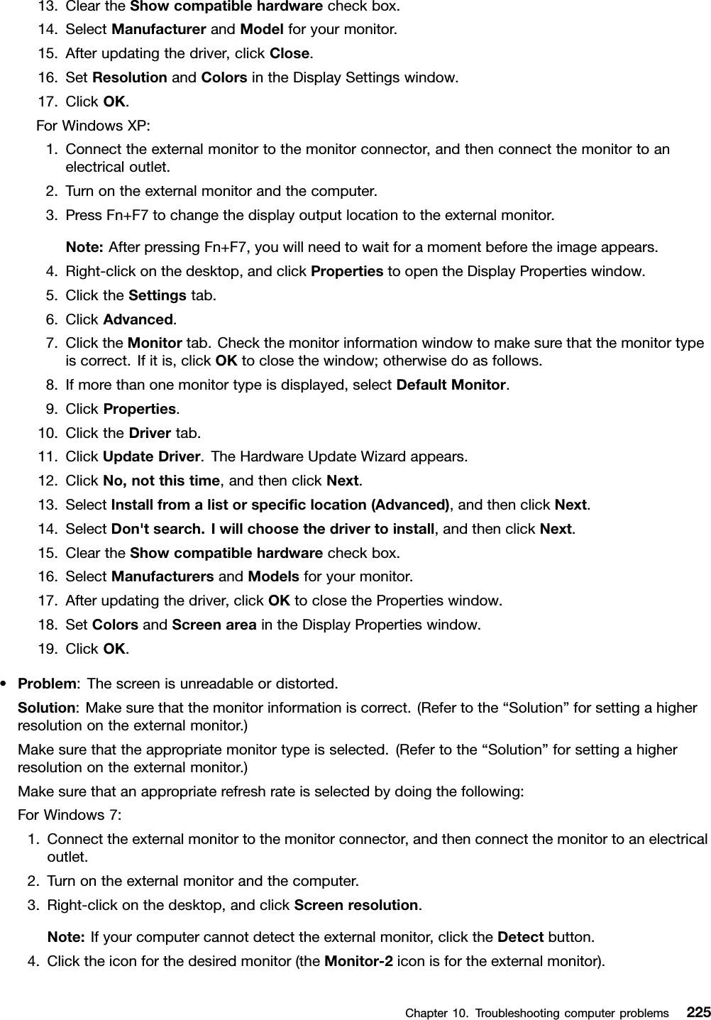 13.CleartheShowcompatiblehardwarecheckbox.14.SelectManufacturerandModelforyourmonitor.15.Afterupdatingthedriver,clickClose.16.SetResolutionandColorsintheDisplaySettingswindow.17.ClickOK.ForWindowsXP:1.Connecttheexternalmonitortothemonitorconnector,andthenconnectthemonitortoanelectricaloutlet.2.Turnontheexternalmonitorandthecomputer.3.PressFn+F7tochangethedisplayoutputlocationtotheexternalmonitor.Note:AfterpressingFn+F7,youwillneedtowaitforamomentbeforetheimageappears.4.Right-clickonthedesktop,andclickPropertiestoopentheDisplayPropertieswindow.5.ClicktheSettingstab.6.ClickAdvanced.7.ClicktheMonitortab.Checkthemonitorinformationwindowtomakesurethatthemonitortypeiscorrect.Ifitis,clickOKtoclosethewindow;otherwisedoasfollows.8.Ifmorethanonemonitortypeisdisplayed,selectDefaultMonitor.9.ClickProperties.10.ClicktheDrivertab.11.ClickUpdateDriver.TheHardwareUpdateWizardappears.12.ClickNo,notthistime,andthenclickNext.13.SelectInstallfromalistorspeciclocation(Advanced),andthenclickNext.14.SelectDon&apos;tsearch.Iwillchoosethedrivertoinstall,andthenclickNext.15.CleartheShowcompatiblehardwarecheckbox.16.SelectManufacturersandModelsforyourmonitor.17.Afterupdatingthedriver,clickOKtoclosethePropertieswindow.18.SetColorsandScreenareaintheDisplayPropertieswindow.19.ClickOK.•Problem:Thescreenisunreadableordistorted.Solution:Makesurethatthemonitorinformationiscorrect.(Refertothe“Solution”forsettingahigherresolutionontheexternalmonitor.)Makesurethattheappropriatemonitortypeisselected.(Refertothe“Solution”forsettingahigherresolutionontheexternalmonitor.)Makesurethatanappropriaterefreshrateisselectedbydoingthefollowing:ForWindows7:1.Connecttheexternalmonitortothemonitorconnector,andthenconnectthemonitortoanelectricaloutlet.2.Turnontheexternalmonitorandthecomputer.3.Right-clickonthedesktop,andclickScreenresolution.Note:Ifyourcomputercannotdetecttheexternalmonitor,clicktheDetectbutton.4.Clicktheiconforthedesiredmonitor(theMonitor-2iconisfortheexternalmonitor).Chapter10.Troubleshootingcomputerproblems225