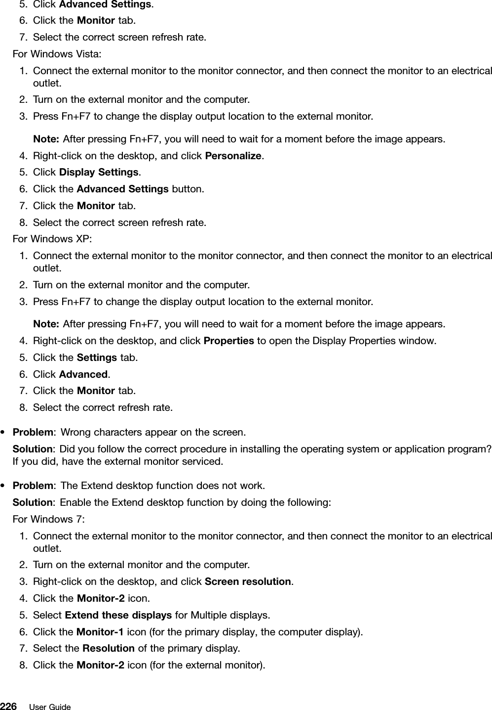 5.ClickAdvancedSettings.6.ClicktheMonitortab.7.Selectthecorrectscreenrefreshrate.ForWindowsVista:1.Connecttheexternalmonitortothemonitorconnector,andthenconnectthemonitortoanelectricaloutlet.2.Turnontheexternalmonitorandthecomputer.3.PressFn+F7tochangethedisplayoutputlocationtotheexternalmonitor.Note:AfterpressingFn+F7,youwillneedtowaitforamomentbeforetheimageappears.4.Right-clickonthedesktop,andclickPersonalize.5.ClickDisplaySettings.6.ClicktheAdvancedSettingsbutton.7.ClicktheMonitortab.8.Selectthecorrectscreenrefreshrate.ForWindowsXP:1.Connecttheexternalmonitortothemonitorconnector,andthenconnectthemonitortoanelectricaloutlet.2.Turnontheexternalmonitorandthecomputer.3.PressFn+F7tochangethedisplayoutputlocationtotheexternalmonitor.Note:AfterpressingFn+F7,youwillneedtowaitforamomentbeforetheimageappears.4.Right-clickonthedesktop,andclickPropertiestoopentheDisplayPropertieswindow.5.ClicktheSettingstab.6.ClickAdvanced.7.ClicktheMonitortab.8.Selectthecorrectrefreshrate.•Problem:Wrongcharactersappearonthescreen.Solution:Didyoufollowthecorrectprocedureininstallingtheoperatingsystemorapplicationprogram?Ifyoudid,havetheexternalmonitorserviced.•Problem:TheExtenddesktopfunctiondoesnotwork.Solution:EnabletheExtenddesktopfunctionbydoingthefollowing:ForWindows7:1.Connecttheexternalmonitortothemonitorconnector,andthenconnectthemonitortoanelectricaloutlet.2.Turnontheexternalmonitorandthecomputer.3.Right-clickonthedesktop,andclickScreenresolution.4.ClicktheMonitor-2icon.5.SelectExtendthesedisplaysforMultipledisplays.6.ClicktheMonitor-1icon(fortheprimarydisplay,thecomputerdisplay).7.SelecttheResolutionoftheprimarydisplay.8.ClicktheMonitor-2icon(fortheexternalmonitor).226UserGuide