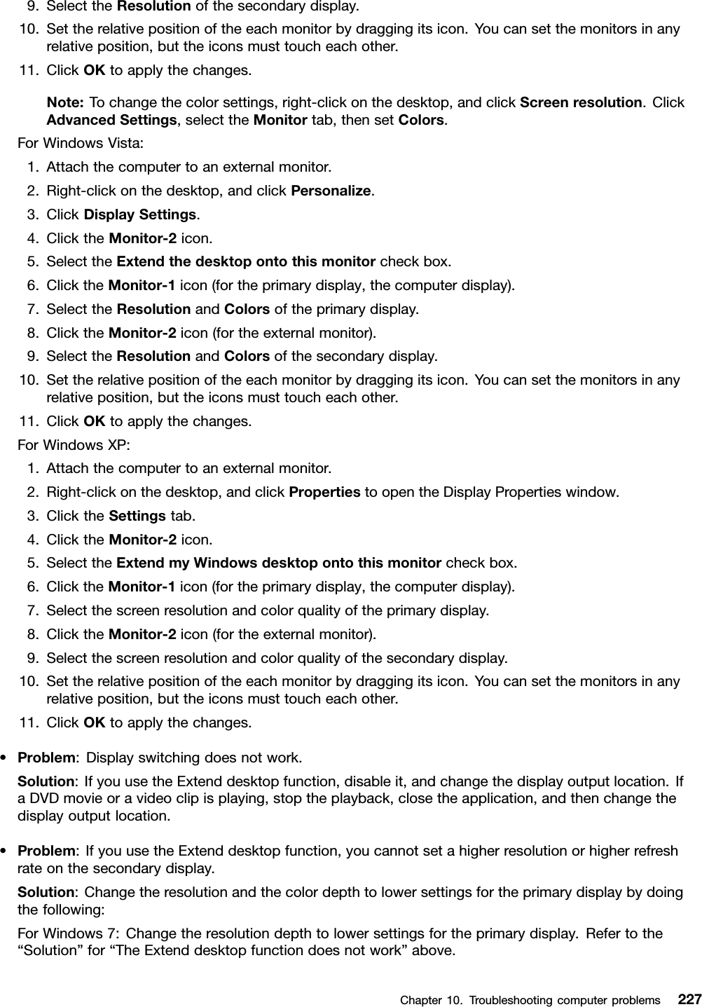 9.SelecttheResolutionofthesecondarydisplay.10.Settherelativepositionoftheeachmonitorbydraggingitsicon.Youcansetthemonitorsinanyrelativeposition,buttheiconsmusttoucheachother.11.ClickOKtoapplythechanges.Note:Tochangethecolorsettings,right-clickonthedesktop,andclickScreenresolution.ClickAdvancedSettings,selecttheMonitortab,thensetColors.ForWindowsVista:1.Attachthecomputertoanexternalmonitor.2.Right-clickonthedesktop,andclickPersonalize.3.ClickDisplaySettings.4.ClicktheMonitor-2icon.5.SelecttheExtendthedesktopontothismonitorcheckbox.6.ClicktheMonitor-1icon(fortheprimarydisplay,thecomputerdisplay).7.SelecttheResolutionandColorsoftheprimarydisplay.8.ClicktheMonitor-2icon(fortheexternalmonitor).9.SelecttheResolutionandColorsofthesecondarydisplay.10.Settherelativepositionoftheeachmonitorbydraggingitsicon.Youcansetthemonitorsinanyrelativeposition,buttheiconsmusttoucheachother.11.ClickOKtoapplythechanges.ForWindowsXP:1.Attachthecomputertoanexternalmonitor.2.Right-clickonthedesktop,andclickPropertiestoopentheDisplayPropertieswindow.3.ClicktheSettingstab.4.ClicktheMonitor-2icon.5.SelecttheExtendmyWindowsdesktopontothismonitorcheckbox.6.ClicktheMonitor-1icon(fortheprimarydisplay,thecomputerdisplay).7.Selectthescreenresolutionandcolorqualityoftheprimarydisplay.8.ClicktheMonitor-2icon(fortheexternalmonitor).9.Selectthescreenresolutionandcolorqualityofthesecondarydisplay.10.Settherelativepositionoftheeachmonitorbydraggingitsicon.Youcansetthemonitorsinanyrelativeposition,buttheiconsmusttoucheachother.11.ClickOKtoapplythechanges.•Problem:Displayswitchingdoesnotwork.Solution:IfyouusetheExtenddesktopfunction,disableit,andchangethedisplayoutputlocation.IfaDVDmovieoravideoclipisplaying,stoptheplayback,closetheapplication,andthenchangethedisplayoutputlocation.•Problem:IfyouusetheExtenddesktopfunction,youcannotsetahigherresolutionorhigherrefreshrateonthesecondarydisplay.Solution:Changetheresolutionandthecolordepthtolowersettingsfortheprimarydisplaybydoingthefollowing:ForWindows7:Changetheresolutiondepthtolowersettingsfortheprimarydisplay.Refertothe“Solution”for“TheExtenddesktopfunctiondoesnotwork”above.Chapter10.Troubleshootingcomputerproblems227