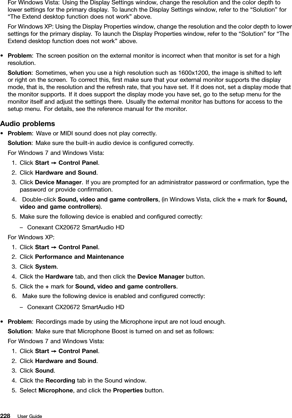 ForWindowsVista:UsingtheDisplaySettingswindow,changetheresolutionandthecolordepthtolowersettingsfortheprimarydisplay.TolaunchtheDisplaySettingswindow,refertothe“Solution”for“TheExtenddesktopfunctiondoesnotwork”above.ForWindowsXP:UsingtheDisplayPropertieswindow,changetheresolutionandthecolordepthtolowersettingsfortheprimarydisplay.TolaunchtheDisplayPropertieswindow,refertothe“Solution”for“TheExtenddesktopfunctiondoesnotwork”above.•Problem:Thescreenpositionontheexternalmonitorisincorrectwhenthatmonitorissetforahighresolution.Solution:Sometimes,whenyouuseahighresolutionsuchas1600x1200,theimageisshiftedtoleftorrightonthescreen.Tocorrectthis,rstmakesurethatyourexternalmonitorsupportsthedisplaymode,thatis,theresolutionandtherefreshrate,thatyouhaveset.Ifitdoesnot,setadisplaymodethatthemonitorsupports.Ifitdoessupportthedisplaymodeyouhaveset,gotothesetupmenuforthemonitoritselfandadjustthesettingsthere.Usuallytheexternalmonitorhasbuttonsforaccesstothesetupmenu.Fordetails,seethereferencemanualforthemonitor.Audioproblems•Problem:WaveorMIDIsounddoesnotplaycorrectly.Solution:Makesurethebuilt-inaudiodeviceisconguredcorrectly.ForWindows7andWindowsVista:1.ClickStart➙ControlPanel.2.ClickHardwareandSound.3.ClickDeviceManager.Ifyouarepromptedforanadministratorpasswordorconrmation,typethepasswordorprovideconrmation.4.Double-clickSound,videoandgamecontrollers,(inWindowsVista,clickthe+markforSound,videoandgamecontrollers).5.Makesurethefollowingdeviceisenabledandconguredcorrectly:–ConexantCX20672SmartAudioHDForWindowsXP:1.ClickStart➙ControlPanel.2.ClickPerformanceandMaintenance3.ClickSystem.4.ClicktheHardwaretab,andthenclicktheDeviceManagerbutton.5.Clickthe+markforSound,videoandgamecontrollers.6.Makesurethefollowingdeviceisenabledandconguredcorrectly:–ConexantCX20672SmartAudioHD•Problem:RecordingsmadebyusingtheMicrophoneinputarenotloudenough.Solution:MakesurethatMicrophoneBoostisturnedonandsetasfollows:ForWindows7andWindowsVista:1.ClickStart➙ControlPanel.2.ClickHardwareandSound.3.ClickSound.4.ClicktheRecordingtabintheSoundwindow.5.SelectMicrophone,andclickthePropertiesbutton.228UserGuide