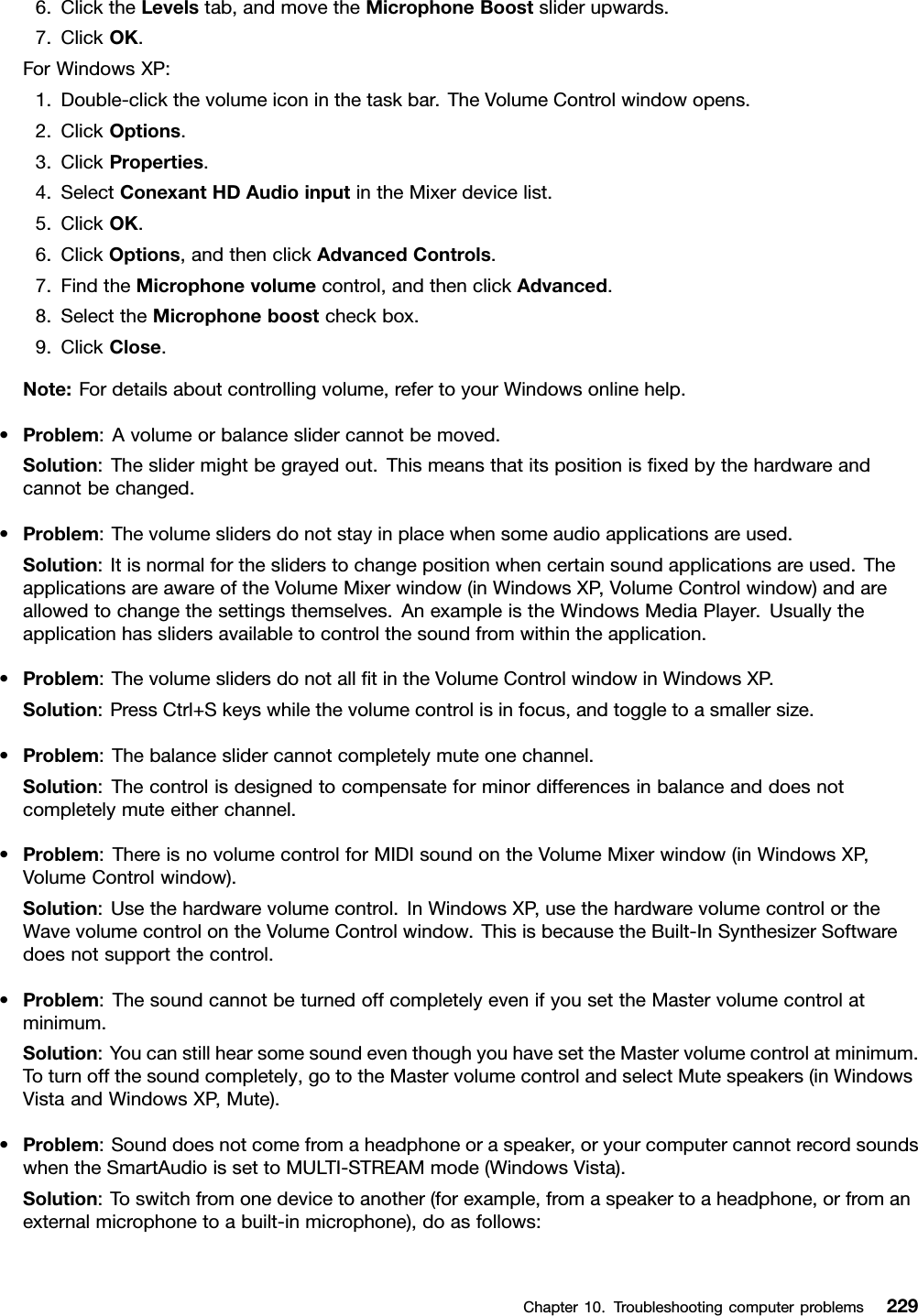 6.ClicktheLevelstab,andmovetheMicrophoneBoostsliderupwards.7.ClickOK.ForWindowsXP:1.Double-clickthevolumeiconinthetaskbar.TheVolumeControlwindowopens.2.ClickOptions.3.ClickProperties.4.SelectConexantHDAudioinputintheMixerdevicelist.5.ClickOK.6.ClickOptions,andthenclickAdvancedControls.7.FindtheMicrophonevolumecontrol,andthenclickAdvanced.8.SelecttheMicrophoneboostcheckbox.9.ClickClose.Note:Fordetailsaboutcontrollingvolume,refertoyourWindowsonlinehelp.•Problem:Avolumeorbalanceslidercannotbemoved.Solution:Theslidermightbegrayedout.Thismeansthatitspositionisxedbythehardwareandcannotbechanged.•Problem:Thevolumeslidersdonotstayinplacewhensomeaudioapplicationsareused.Solution:Itisnormalforthesliderstochangepositionwhencertainsoundapplicationsareused.TheapplicationsareawareoftheVolumeMixerwindow(inWindowsXP ,VolumeControlwindow)andareallowedtochangethesettingsthemselves.AnexampleistheWindowsMediaPlayer.Usuallytheapplicationhasslidersavailabletocontrolthesoundfromwithintheapplication.•Problem:ThevolumeslidersdonotalltintheVolumeControlwindowinWindowsXP.Solution:PressCtrl+Skeyswhilethevolumecontrolisinfocus,andtoggletoasmallersize.•Problem:Thebalanceslidercannotcompletelymuteonechannel.Solution:Thecontrolisdesignedtocompensateforminordifferencesinbalanceanddoesnotcompletelymuteeitherchannel.•Problem:ThereisnovolumecontrolforMIDIsoundontheVolumeMixerwindow(inWindowsXP,VolumeControlwindow).Solution:Usethehardwarevolumecontrol.InWindowsXP,usethehardwarevolumecontrolortheWavevolumecontrolontheVolumeControlwindow.ThisisbecausetheBuilt-InSynthesizerSoftwaredoesnotsupportthecontrol.•Problem:ThesoundcannotbeturnedoffcompletelyevenifyousettheMastervolumecontrolatminimum.Solution:YoucanstillhearsomesoundeventhoughyouhavesettheMastervolumecontrolatminimum.Toturnoffthesoundcompletely,gototheMastervolumecontrolandselectMutespeakers(inWindowsVistaandWindowsXP,Mute).•Problem:Sounddoesnotcomefromaheadphoneoraspeaker,oryourcomputercannotrecordsoundswhentheSmartAudioissettoMULTI-STREAMmode(WindowsVista).Solution:Toswitchfromonedevicetoanother(forexample,fromaspeakertoaheadphone,orfromanexternalmicrophonetoabuilt-inmicrophone),doasfollows:Chapter10.Troubleshootingcomputerproblems229