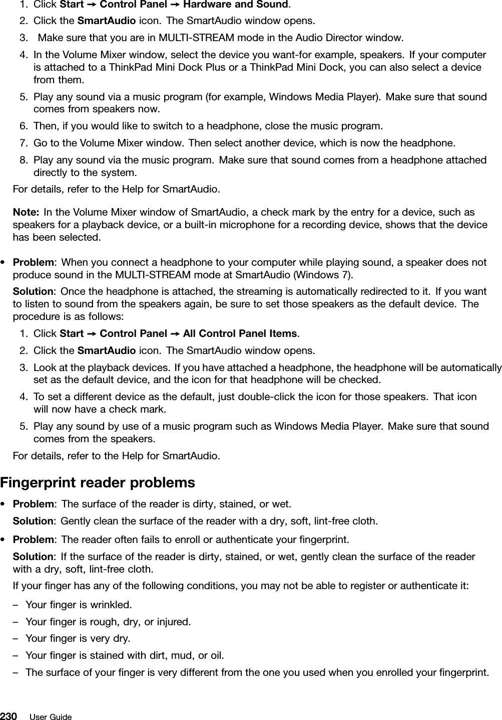 1.ClickStart➙ControlPanel➙HardwareandSound.2.ClicktheSmartAudioicon.TheSmartAudiowindowopens.3.MakesurethatyouareinMULTI-STREAMmodeintheAudioDirectorwindow.4.IntheVolumeMixerwindow,selectthedeviceyouwant-forexample,speakers.IfyourcomputerisattachedtoaThinkPadMiniDockPlusoraThinkPadMiniDock,youcanalsoselectadevicefromthem.5.Playanysoundviaamusicprogram(forexample,WindowsMediaPlayer).Makesurethatsoundcomesfromspeakersnow.6.Then,ifyouwouldliketoswitchtoaheadphone,closethemusicprogram.7.GototheVolumeMixerwindow.Thenselectanotherdevice,whichisnowtheheadphone.8.Playanysoundviathemusicprogram.Makesurethatsoundcomesfromaheadphoneattacheddirectlytothesystem.Fordetails,refertotheHelpforSmartAudio.Note:IntheVolumeMixerwindowofSmartAudio,acheckmarkbytheentryforadevice,suchasspeakersforaplaybackdevice,orabuilt-inmicrophoneforarecordingdevice,showsthatthedevicehasbeenselected.•Problem:Whenyouconnectaheadphonetoyourcomputerwhileplayingsound,aspeakerdoesnotproducesoundintheMULTI-STREAMmodeatSmartAudio(Windows7).Solution:Oncetheheadphoneisattached,thestreamingisautomaticallyredirectedtoit.Ifyouwanttolistentosoundfromthespeakersagain,besuretosetthosespeakersasthedefaultdevice.Theprocedureisasfollows:1.ClickStart➙ControlPanel➙AllControlPanelItems.2.ClicktheSmartAudioicon.TheSmartAudiowindowopens.3.Lookattheplaybackdevices.Ifyouhaveattachedaheadphone,theheadphonewillbeautomaticallysetasthedefaultdevice,andtheiconforthatheadphonewillbechecked.4.Tosetadifferentdeviceasthedefault,justdouble-clicktheiconforthosespeakers.Thaticonwillnowhaveacheckmark.5.PlayanysoundbyuseofamusicprogramsuchasWindowsMediaPlayer.Makesurethatsoundcomesfromthespeakers.Fordetails,refertotheHelpforSmartAudio.Fingerprintreaderproblems•Problem:Thesurfaceofthereaderisdirty,stained,orwet.Solution:Gentlycleanthesurfaceofthereaderwithadry,soft,lint-freecloth.•Problem:Thereaderoftenfailstoenrollorauthenticateyourngerprint.Solution:Ifthesurfaceofthereaderisdirty,stained,orwet,gentlycleanthesurfaceofthereaderwithadry,soft,lint-freecloth.Ifyourngerhasanyofthefollowingconditions,youmaynotbeabletoregisterorauthenticateit:–Yourngeriswrinkled.–Yourngerisrough,dry,orinjured.–Yourngerisverydry.–Yourngerisstainedwithdirt,mud,oroil.–Thesurfaceofyourngerisverydifferentfromtheoneyouusedwhenyouenrolledyourngerprint.230UserGuide