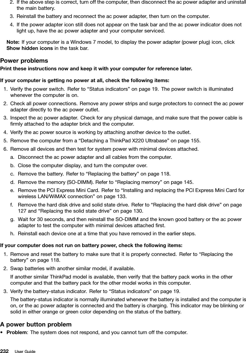 2.Iftheabovestepiscorrect,turnoffthecomputer,thendisconnecttheacpoweradapteranduninstallthemainbattery.3.Reinstallthebatteryandreconnecttheacpoweradapter,thenturnonthecomputer.4.Ifthepoweradaptericonstilldoesnotappearonthetaskbarandtheacpowerindicatordoesnotlightup,havetheacpoweradapterandyourcomputerserviced.Note:IfyourcomputerisaWindows7model,todisplaythepoweradapter(powerplug)icon,clickShowhiddeniconsinthetaskbar.PowerproblemsPrinttheseinstructionsnowandkeepitwithyourcomputerforreferencelater.Ifyourcomputerisgettingnopoweratall,checkthefollowingitems:1.Verifythepowerswitch.Referto“Statusindicators”onpage19.Thepowerswitchisilluminatedwheneverthecomputerison.2.Checkallpowerconnections.Removeanypowerstripsandsurgeprotectorstoconnecttheacpoweradapterdirectlytotheacpoweroutlet.3.Inspecttheacpoweradapter.Checkforanyphysicaldamage,andmakesurethatthepowercableisrmlyattachedtotheadapterbrickandthecomputer.4.Verifytheacpowersourceisworkingbyattachinganotherdevicetotheoutlet.5.Removethecomputerfroma“DetachingaThinkPadX220Ultrabase”onpage155.6.Removealldevicesandthentestforsystempowerwithminimaldevicesattached.a.Disconnecttheacpoweradapterandallcablesfromthecomputer.b.Closethecomputerdisplay,andturnthecomputerover.c.Removethebattery.Referto“Replacingthebattery”onpage118.d.Removethememory(SO-DIMM).Referto“Replacingmemory”onpage145.e.RemovethePCIExpressMiniCard.Referto“InstallingandreplacingthePCIExpressMiniCardforwirelessLAN/WiMAXconnection”onpage133.f.Removetheharddiskdriveandsolidstatedrive.Referto“Replacingtheharddiskdrive”onpage127and“Replacingthesolidstatedrive”onpage130.g.Waitfor30seconds,andthenreinstalltheSO-DIMMandtheknowngoodbatteryortheacpoweradaptertotestthecomputerwithminimaldevicesattachedrst.h.Reinstalleachdeviceoneatatimethatyouhaveremovedintheearliersteps.Ifyourcomputerdoesnotrunonbatterypower,checkthefollowingitems:1.Removeandresetthebatterytomakesurethatitisproperlyconnected.Referto“Replacingthebattery”onpage118.2.Swapbatterieswithanothersimilarmodel,ifavailable.IfanothersimilarThinkPadmodelisavailable,thenverifythatthebatterypackworksintheothercomputerandthatthebatterypackfortheothermodelworksinthiscomputer.3.Verifythebattery-statusindicator.Referto“Statusindicators”onpage19.Thebattery-statusindicatorisnormallyilluminatedwheneverthebatteryisinstalledandthecomputerison,ortheacpoweradapterisconnectedandthebatteryischarging.Thisindicatormaybeblinkingorsolidineitherorangeorgreencolordependingonthestatusofthebattery.Apowerbuttonproblem•Problem:Thesystemdoesnotrespond,andyoucannotturnoffthecomputer.232UserGuide